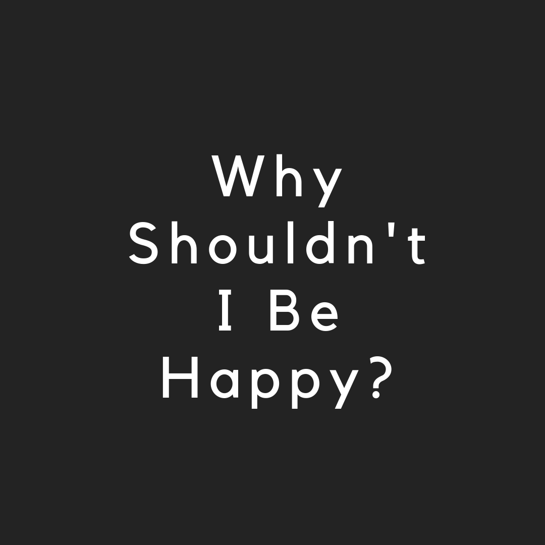 Why Shouldn't I Be Happy