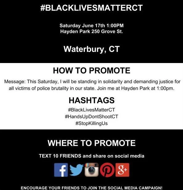 #BLACKLIVESMATTERCT Saturday June 17th 1:00PM Hayden Park 250 Grove St. Waterbury, CT HOW TO PROMOTE Message: This Saturday, I will be standing in solidarity and demanding justice for all victims of police brutality in our state. Join me at Hayden Park at 1:00pm. HASHTAGS #BlackLivesMatterCT #HandsUpDontShootCT #StopKillingUs WHERE TO PROMOTE TEXT 10 FRIENDS and share on social media ENCOURAGE YOUR FRIENDS TO JOIN THE SOCIAL MEDIA CAMPAIGN!
