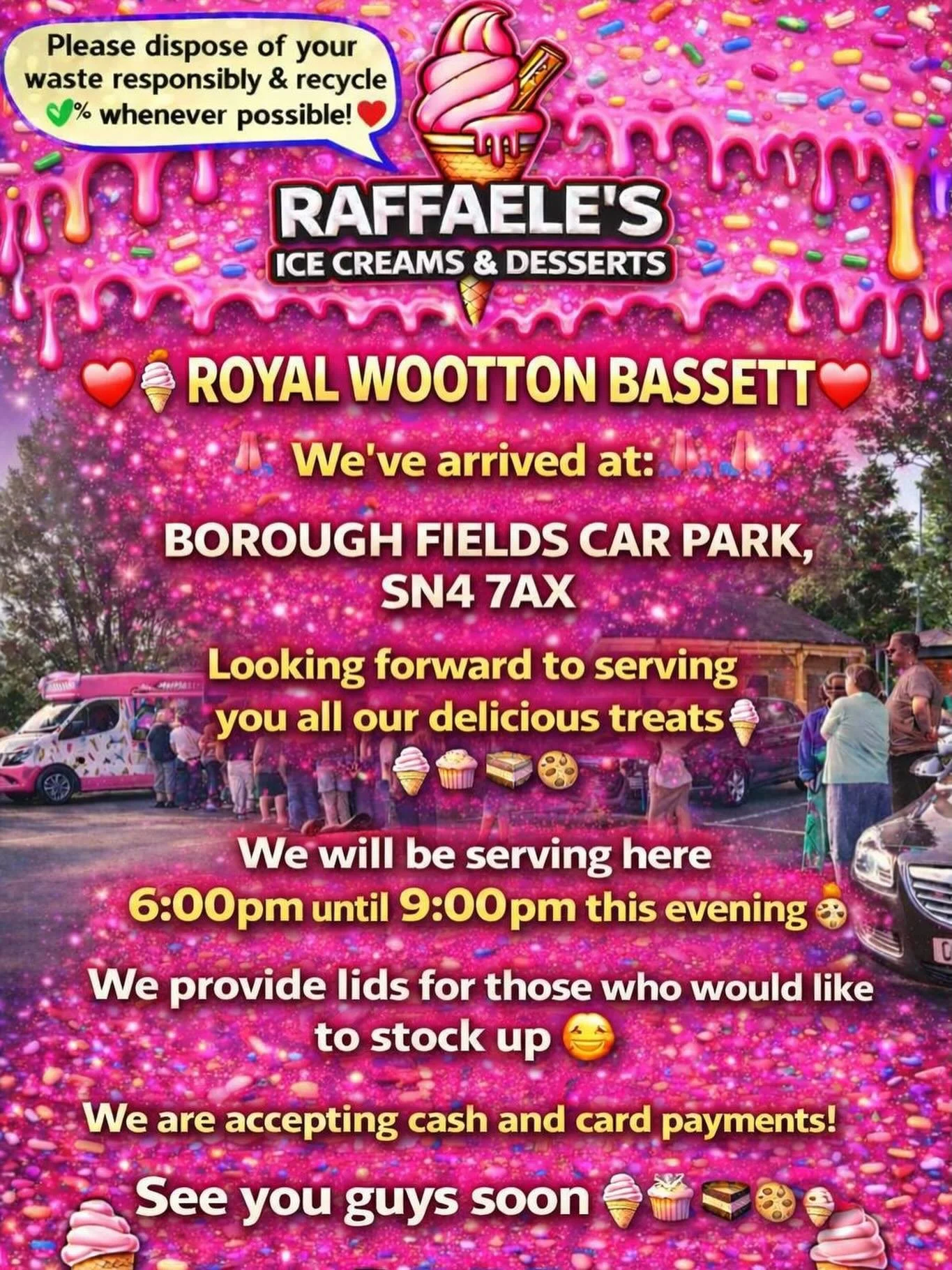 ❤️🎉🍭🍦ROYAL WOOTTON BASSETT 🍦🍭❤️🎉

We&rsquo;ve arrived at:

BOROUGH FIELDS CAR PARK, SN4 7AX 

Looking forward to serving you all our delicious treats🍦🍰🧁🍪

We will be serving here 6:00 pm until 9:00pm this evening 👌🏼

We provide lids for t