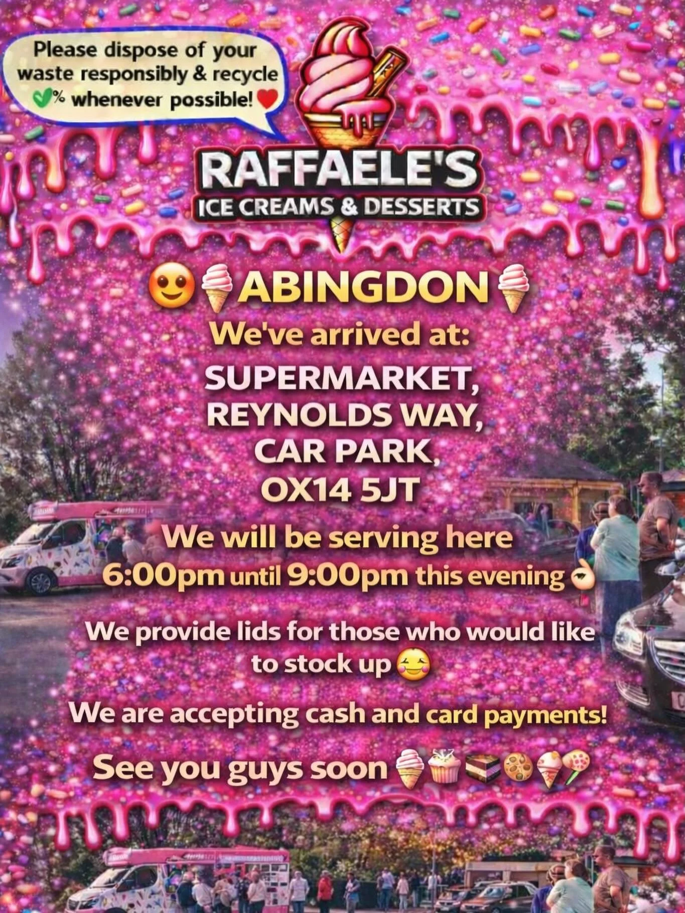 😍🍦ABINGDON🍦

We&rsquo;ve arrived at:

SUPERMARKET,
REYNOLDS WAY,
CAR PARK,
OX14 5JT

We will be serving here 6:00pm until  9.00pm this evening 👌🏼

We provide lids for those who would like to stock up 🥰

We are accepting cash and card payments! 