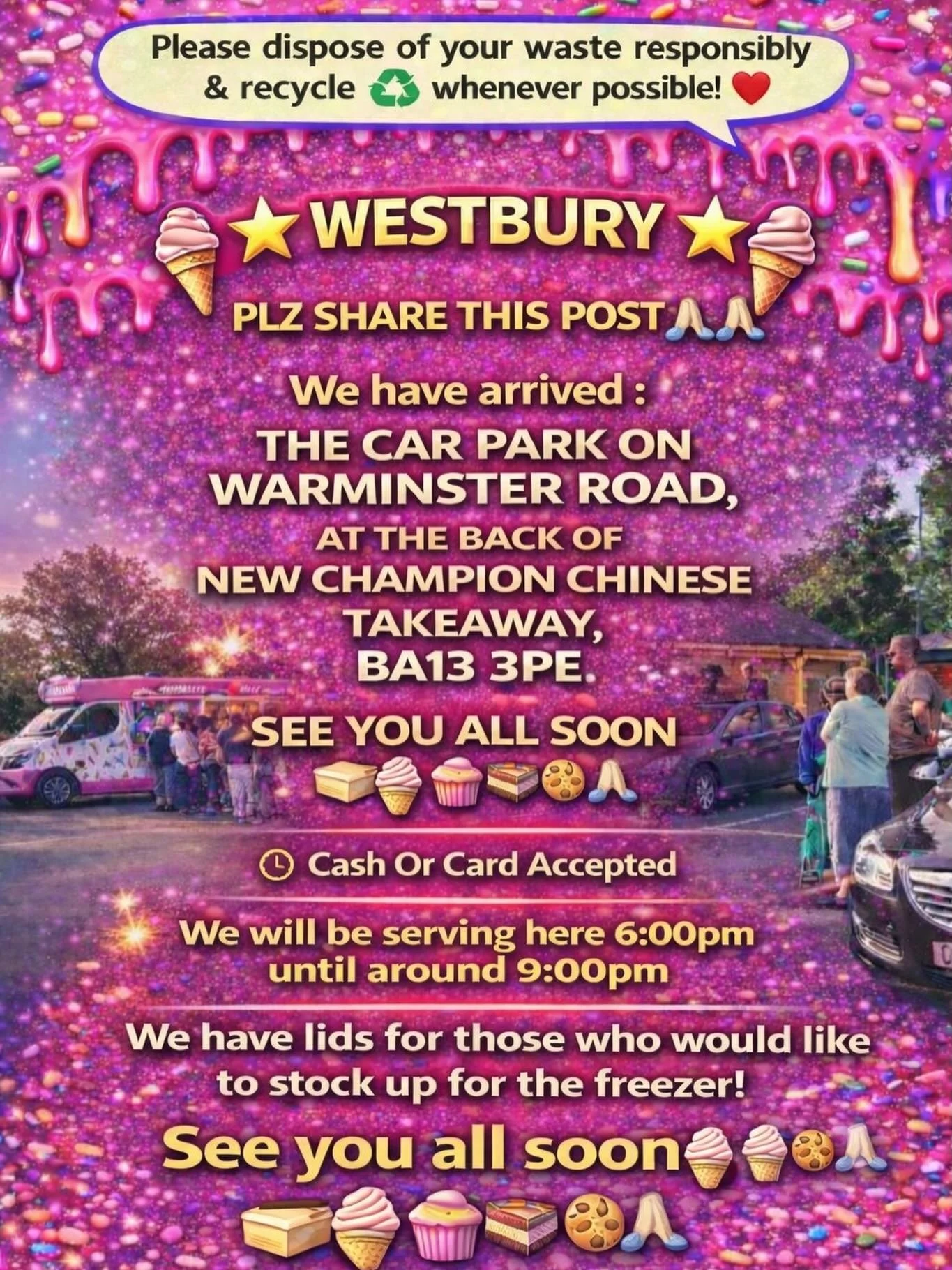 🌟🍦⭐️ WESTBURY ⭐️🍦⭐️

PLZ SHARE THIS POST🙏🏻🙏🏻

We have arrived :

THE CAR PARK ON WARMINSTER ROAD, AT THE BACK OF NEW CHAMPION CHINESE TAKEAWAY , BA13 3PE

SEE YOU ALL SOON 
🍦🧁🍪🍰
Cash Or Card Accepted
We will be serving here 6:00pm until ar