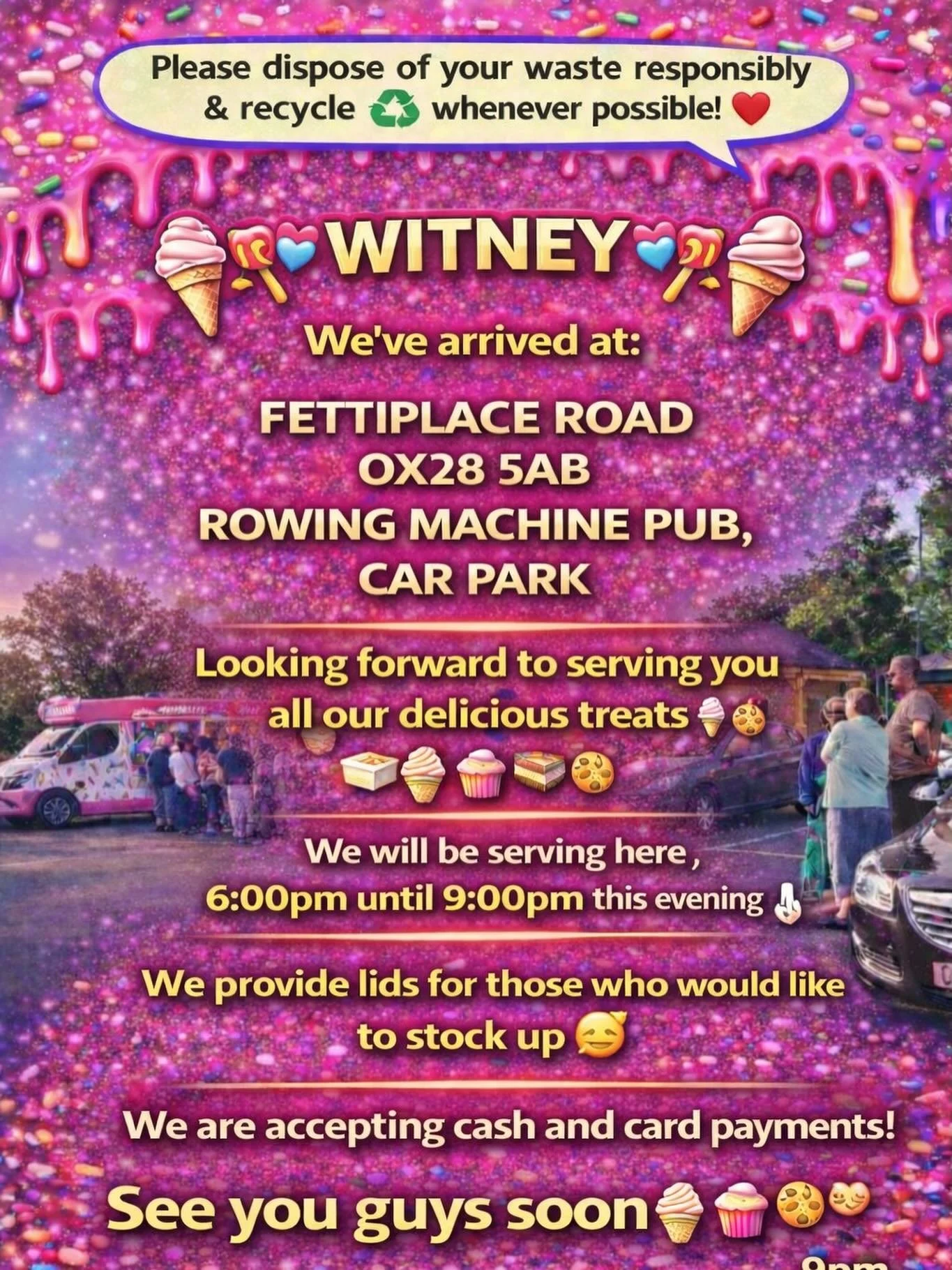 ❤️🎉🍭🍦 WITNEY🍦🍭❤️🎉

We&rsquo;ve arrived at:

FETTIPLACE ROAD 
OX28 5AB
ROWING MACHINE PUB ,
CAR PARK

Looking forward to serving you all our delicious treats🍦🍰🧁🍪

We will be serving here 6:00pm until 9:00 pm this evening 👌🏼

We provide lid