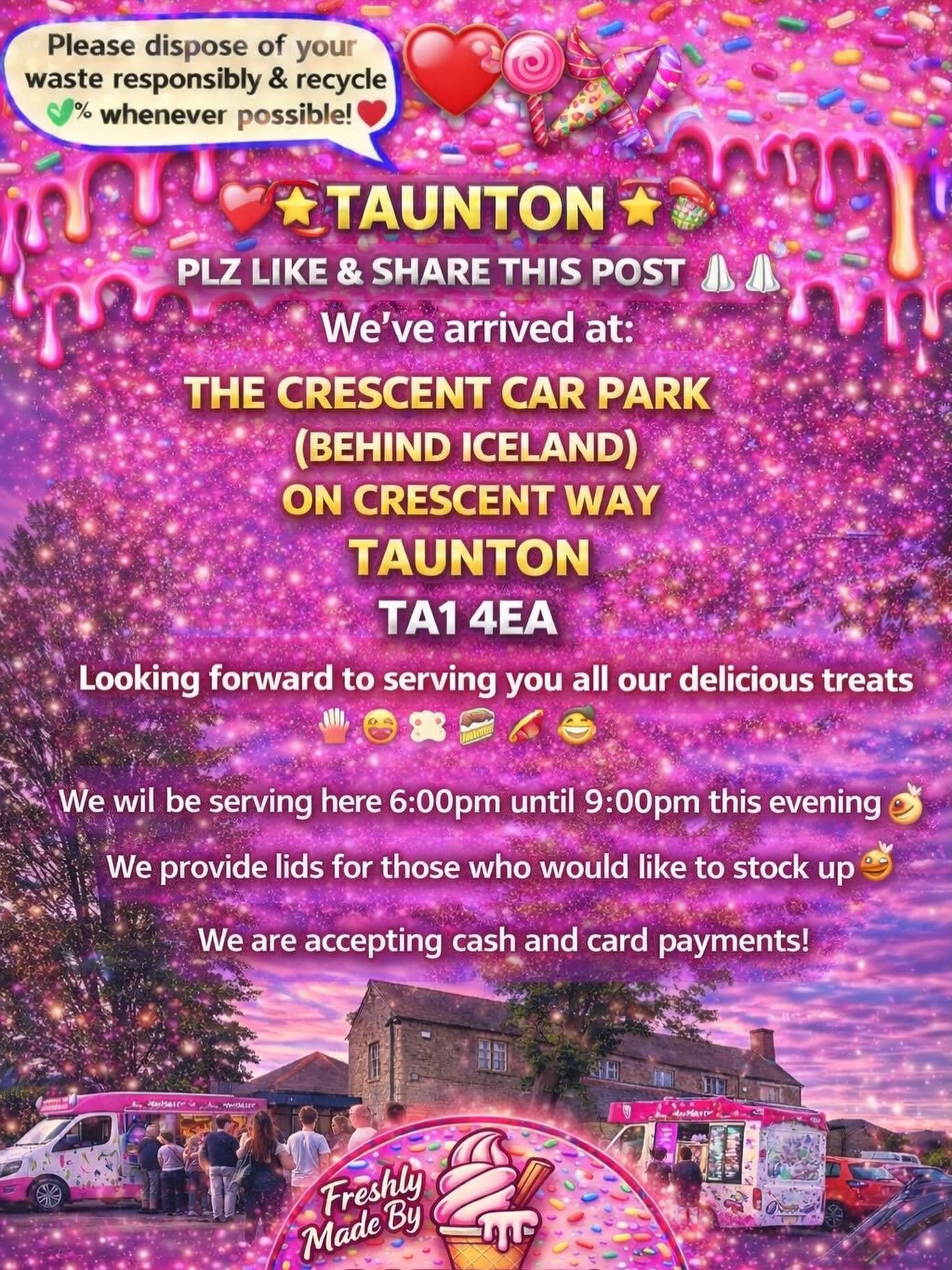❤️🎉🍭🍦TAUNTON 🍦🍭❤️🎉

PLZ LIKE &amp; SHARE THIS POST 🙏🏻🙏🏻

We&rsquo;ve arrived at:

THE CRESCENT CAR PARK(BEHIND ICELAND)
ON CRESCENT WAY
TAUNTON 
TA1 4EA

Looking forward to serving you all our delicious treats🍦🍰🧁🍪

We will be serving he