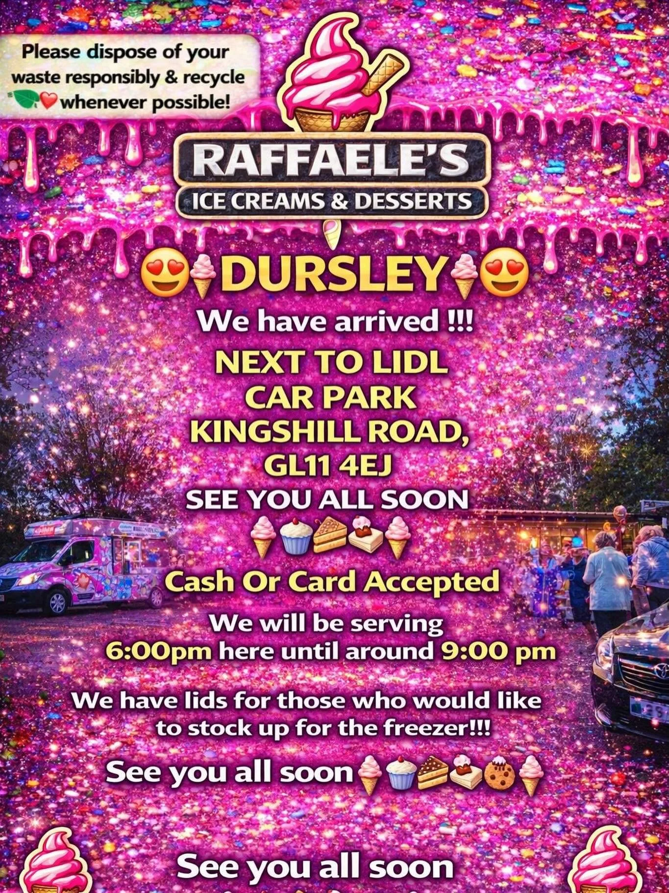 😍🍦 DURSLEY🍦😍

We have arrived !!!

NEXT TO LIDL 
CAR PARK
KINGSHILL ROAD,
GL11 4EJ

SEE YOU ALL SOON 
🍦🧁🍪🍰
Cash Or Card Accepted
We will be serving 6:00pm here until around 9:00 pm 

We have lids for those who would like to stock up for the f