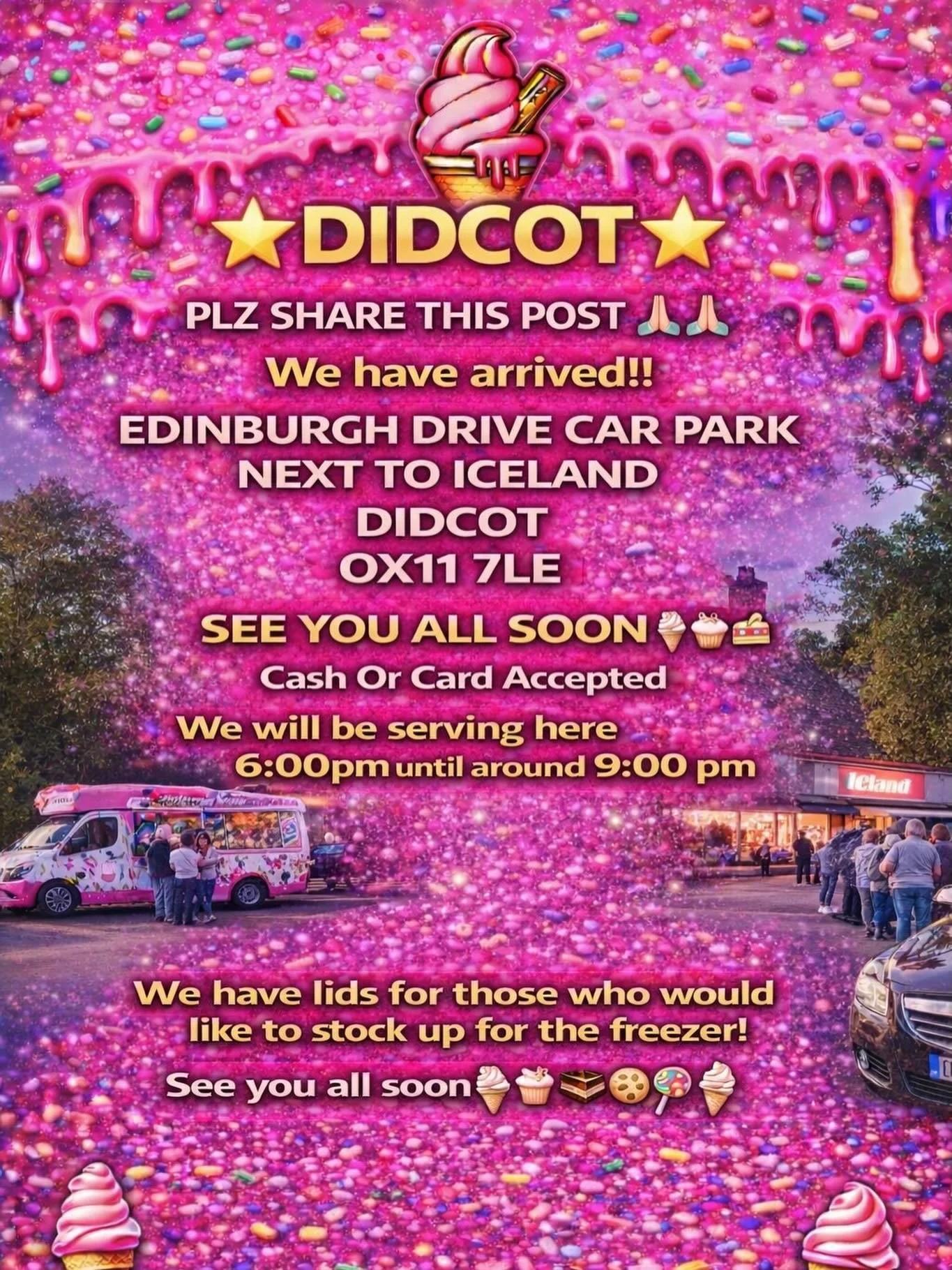 🌟🍦⭐️ DIDCOT ⭐️🍦⭐️

PLZ SHARE THIS POST 🙏🏻🙏🏻

We have arrived!!

EDINBURGH DRIVE CAR PARK NEXT TO ICELAND 
DIDCOT 
OX11 7LE 

SEE YOU ALL SOON 
🍦🧁🍪🍰
Cash Or Card Accepted
We will be serving here 6:00pm until around 9:00 pm 

We have lids fo