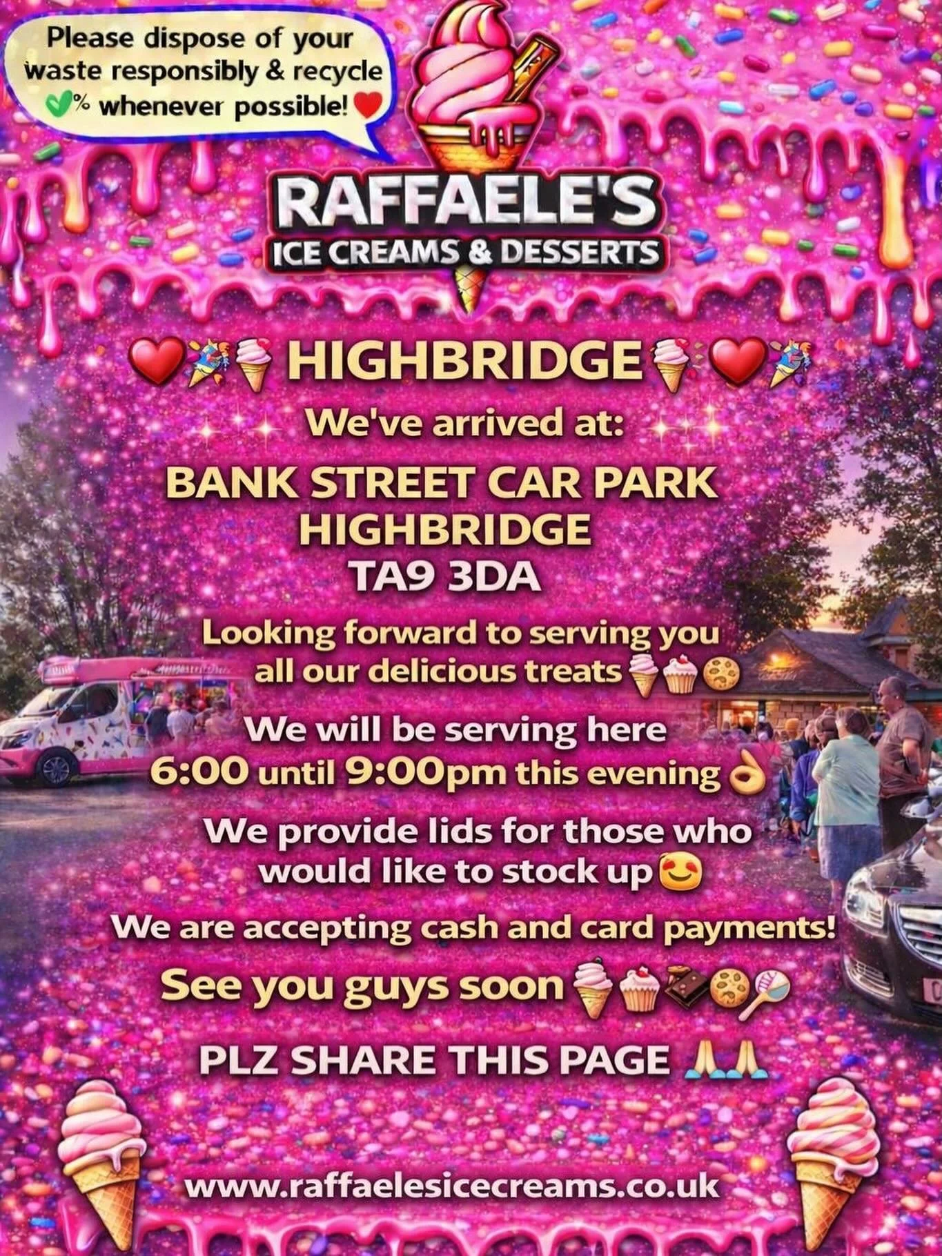 ❤️🎉🍭🍦 HIGHBRIDGE 🍦🍭❤️🎉

We&rsquo;ve arrived at:

BANK STREET CAR PARK HIGHBRIDGE 
TA9 3DA

Looking forward to serving you all our delicious treats🍦🍰🧁🍪

We will be serving here 6:00 until 9:00pm this evening 👌🏼

We provide lids for those w