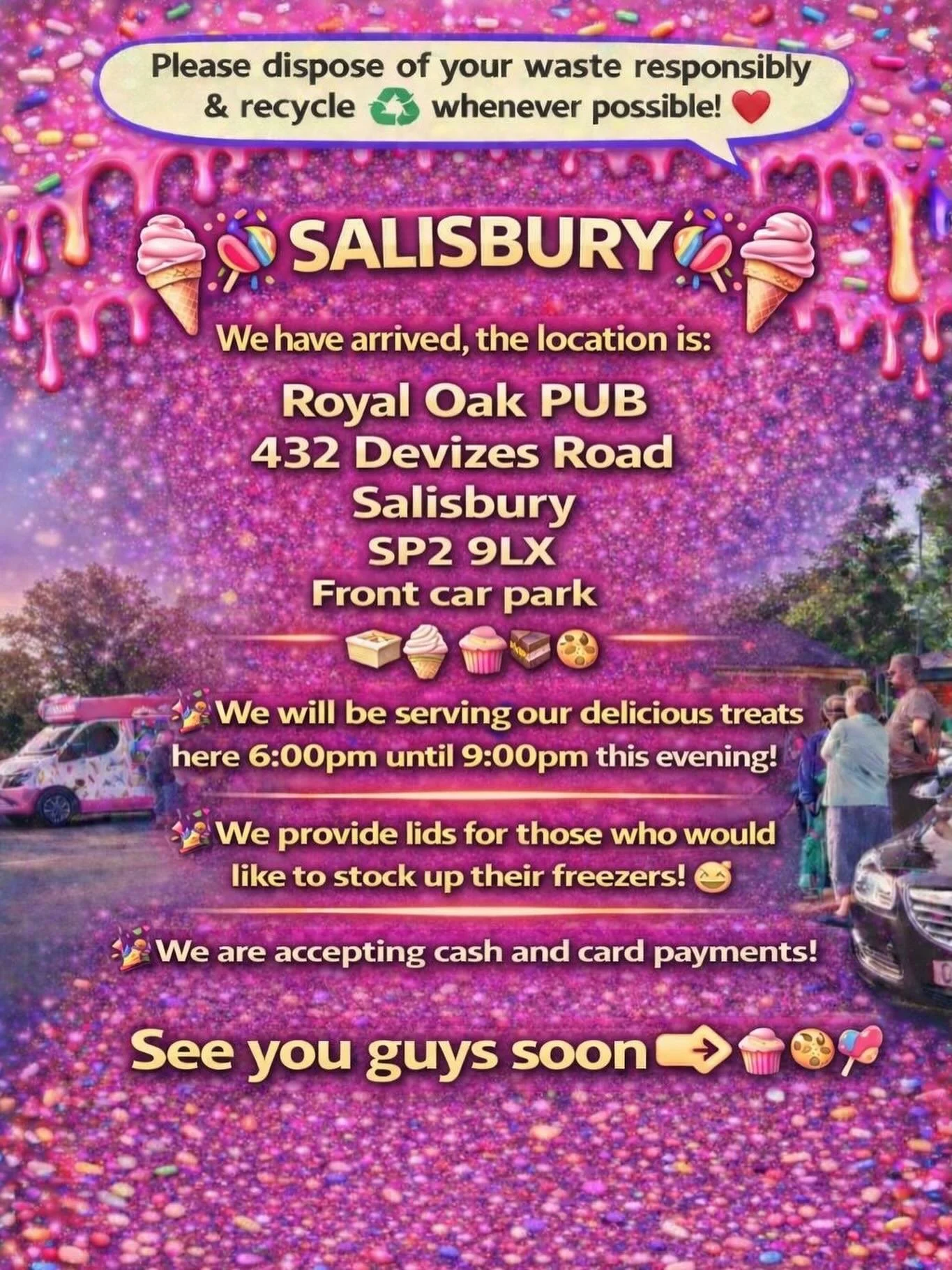 ❤️🎉🍭🍦SALISBURY 🍦🍭🎉❤️

We have arrived, the location is: 

Royal Oak PUB 
432 Devizes Road 
Salisbury 
Sp2 9lx 
Front car park

🍦🍰🧁🍪

🎉We will be serving our delicious treats here 6:00pm until 9:00pm this evening!

🎉We provide lids for tho