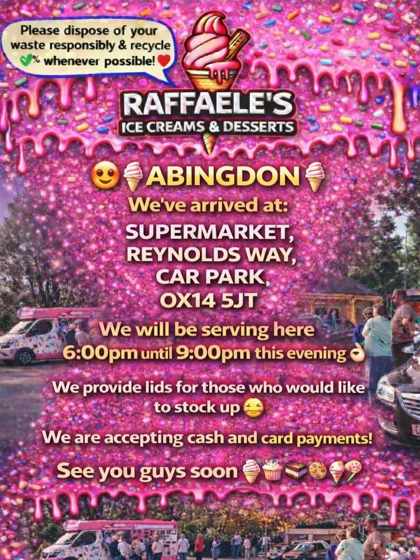 😍🍦ABINGDON🍦

We&rsquo;ve arrived at:

SUPERMARKET,
REYNOLDS WAY,
CAR PARK,
OX14 5JT

We will be serving here 6:00pm until  9.00pm this evening 👌🏼

We provide lids for those who would like to stock up 🥰

We are accepting cash and card payments! 