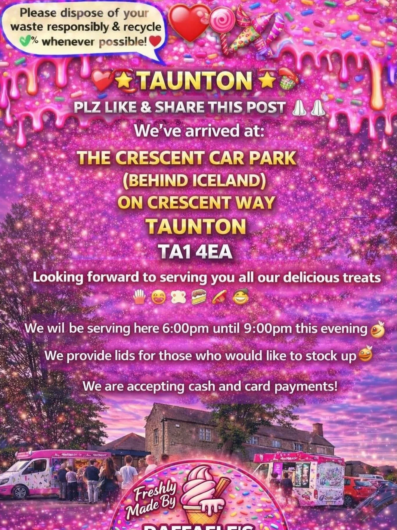 ❤️🎉🍭🍦TAUNTON 🍦🍭❤️🎉

PLZ LIKE &amp; SHARE THIS POST 🙏🏻🙏🏻

We&rsquo;ve arrived at:

THE CRESCENT CAR PARK(BEHIND ICELAND)
ON CRESCENT WAY
TAUNTON 
TA1 4EA

Looking forward to serving you all our delicious treats🍦🍰🧁🍪

We will be serving he