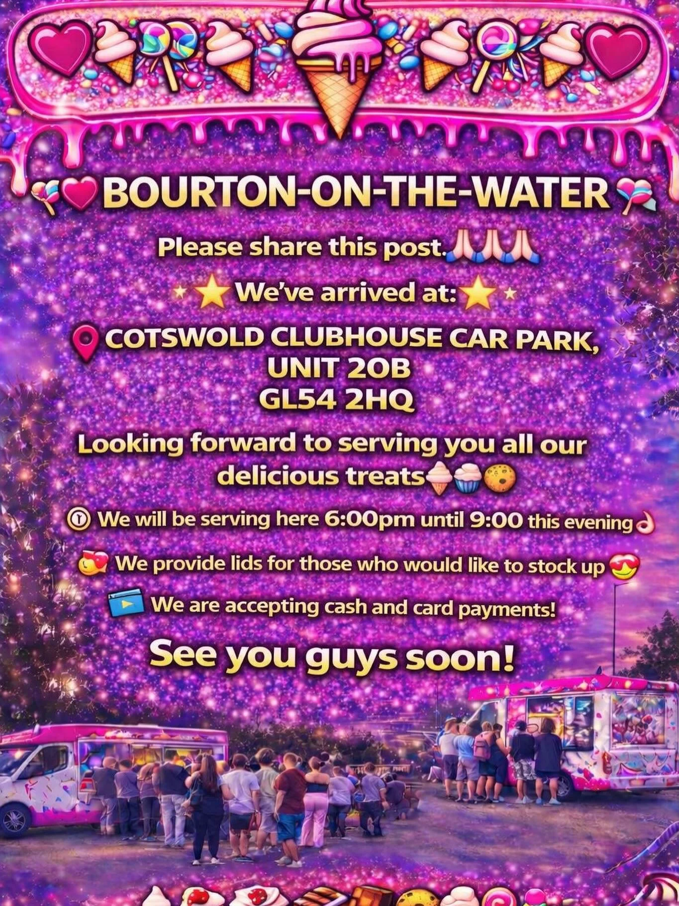❤️🎉🍭🍦BOURTON-ON-WATER🍦🍭❤️🎉

Please share this post 🙏🏻🙏🏻🙏🏻

We&rsquo;ve arrived at:

COTSWOLD CLUBHOUSE CAR PARK, UNIT 20B 
GL54 2HQ

Looking forward to serving you all our delicious treats🍦🍰🧁🍪

We will be serving here 6:00pm until 9:0