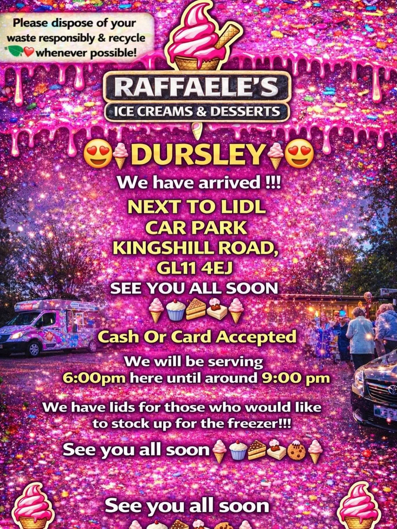 😍🍦 DURSLEY🍦😍

We have arrived !!!

NEXT TO LIDL 
CAR PARK
KINGSHILL ROAD,
GL11 4EJ

SEE YOU ALL SOON 
🍦🧁🍪🍰
Cash Or Card Accepted
We will be serving 6:00pm here until around 9:00 pm 

We have lids for those who would like to stock up for the f
