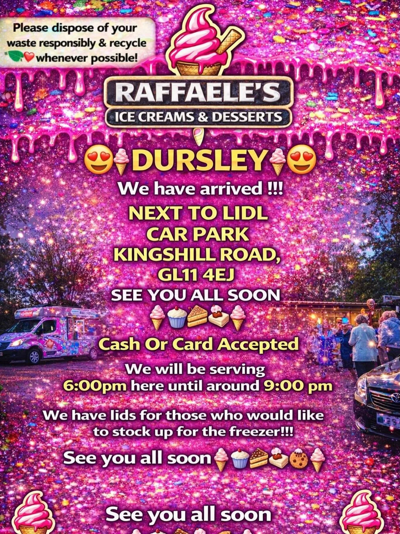 😍🍦 DURSLEY🍦😍

We have arrived !!!

NEXT TO LIDL 
CAR PARK
KINGSHILL ROAD,
GL11 4EJ

SEE YOU ALL SOON 
🍦🧁🍪🍰
Cash Or Card Accepted
We will be serving 6:00pm here until around 9:00 pm 

We have lids for those who would like to stock up for the f