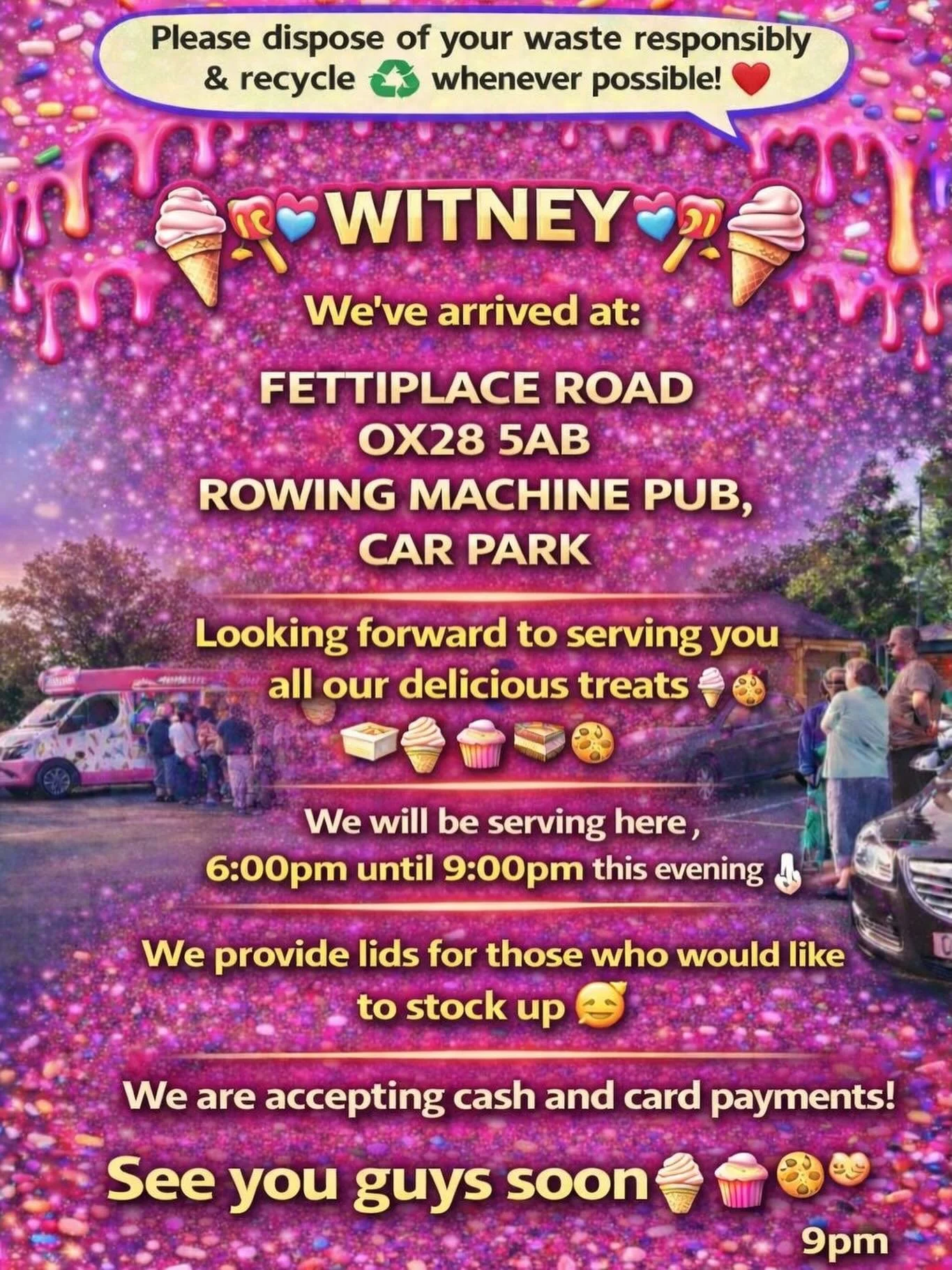 ❤️🎉🍭🍦 WITNEY🍦🍭❤️🎉

We&rsquo;ve arrived at:

FETTIPLACE ROAD 
OX28 5AB
ROWING MACHINE PUB ,
CAR PARK

Looking forward to serving you all our delicious treats🍦🍰🧁🍪

We will be serving here 6:00pm until 9:00 pm this evening 👌🏼

We provide lid
