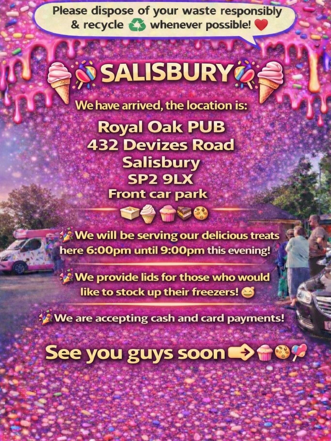 ❤️🎉🍭🍦SALISBURY 🍦🍭🎉❤️

We have arrived, the location is: 

Royal Oak PUB 
432 Devizes Road 
Salisbury 
Sp2 9lx 
Front car park

🍦🍰🧁🍪

🎉We will be serving our delicious treats here 6:00pm until 9:00pm this evening!

🎉We provide lids for tho