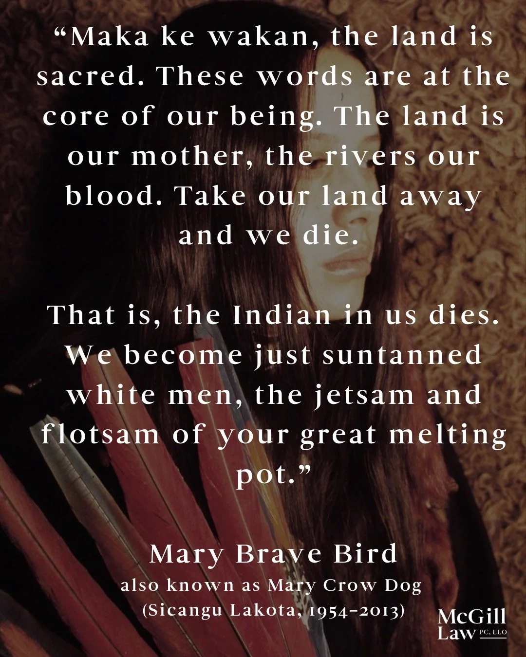 The words of Mary Brave Bird remind us that the land, like family, holds memory and meaning. It carries loss, resilience, and the will to begin again.

Mary Brave Bird, also known as Mary Crow Dog, was a Sicangu Lakota author, activist, and member of