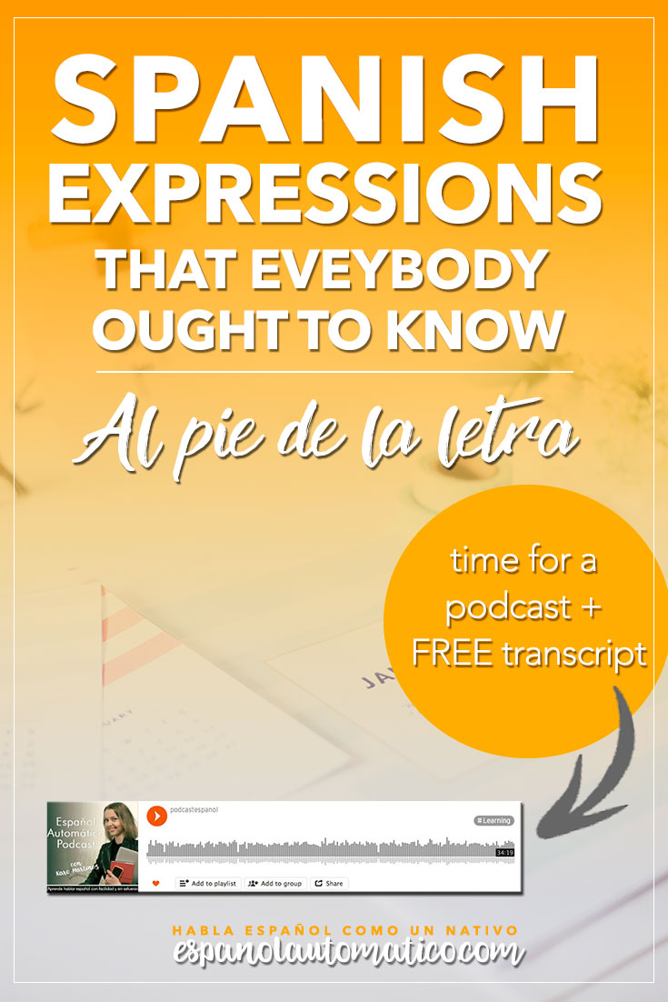 Spanish Expressions Everybody Ought to Know: Al Pie de la Letra. Today we start a cycle of podcast where I explain Spanish sayings, common idioms and Spanish expressions to help you achieve fluency in Speaking and understand native speakers. Listening to our free Spanish podcast will help you learn Spanish even without realising it, in the natural way, unconsciously. Don´t forget to download the free transcript of each episode. REPIN for later & share with your friends who also want to learn Spanish!