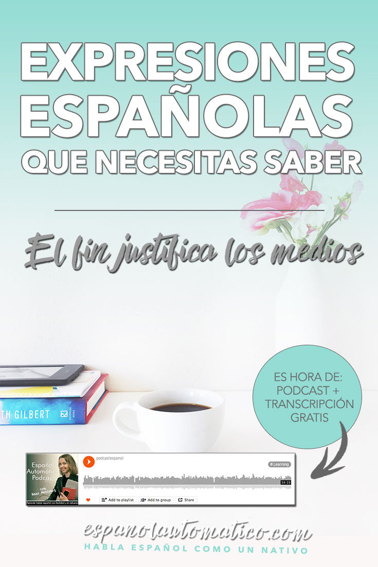 Spanish Expressions Everybody Ought to Know: El fin justifica los medios. In this podcast I explain Spanish expression to help you achieve fluency in Speaking and understand native speakers. Listening to our free Spanish podcast will help you learn Spanish even without realizing it, in a natural way, unconsciously. Don´t forget to download the free transcript of each episode. REPIN for later & share with your friends who also want to learn Spanish.