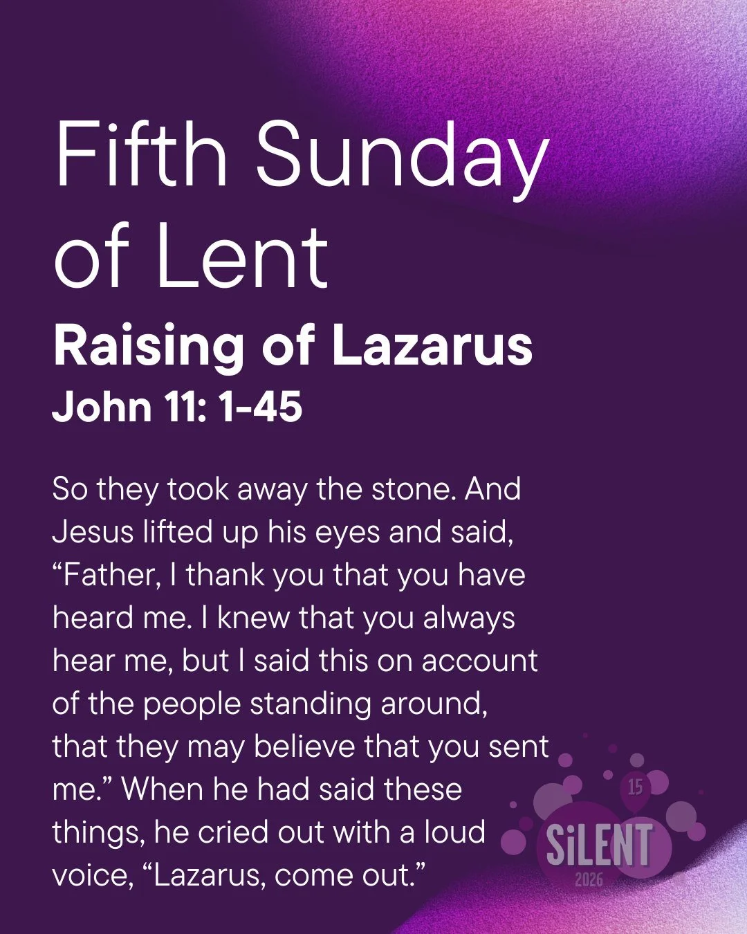 5th Sunday of Lent (John 11: 1-45)- Raising of Lazarus 

Jesus brings life where there was death, hope where there was despair. This week, think about areas of your life, your heart, or your relationships that feel empty or hopeless. How can you invi