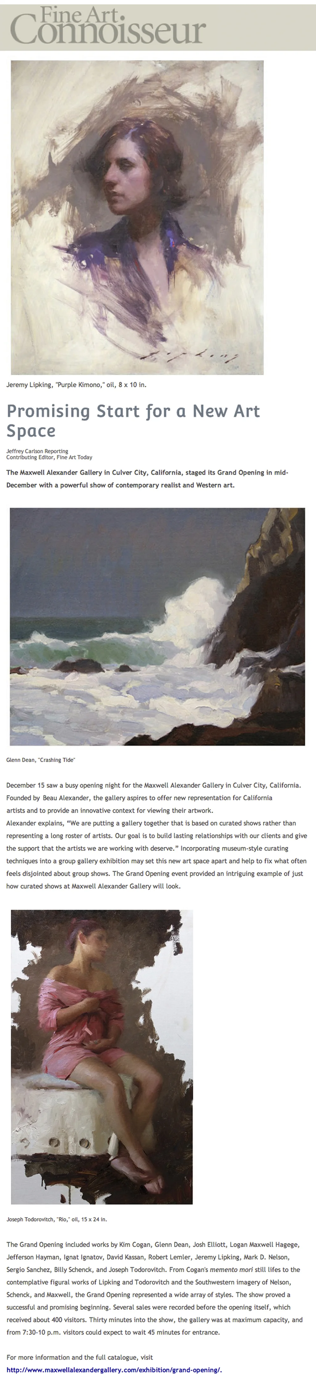 Promising Start for a New Art Space Jeffrey Carlson Reporting Contributing Editor, Fine Art Today The Maxwell Alexander Gallery in Culver City, California, staged its Grand Opening in mid-December with a powerful show of contemporary realist and Western art. December 15 saw a busy opening night for the Maxwell Alexander Gallery in Culver City, California. Founded by Beau Alexander, the gallery aspires to offer new representation for California artists and to provide an innovative context for viewing their artwork. Alexander explains, “We are putting a gallery together that is based on curated shows rather than representing a long roster of artists. Our goal is to build lasting relationships with our clients and give the support that the artists we are working with deserve.” Incorporating museum-style curating techniques into a group gallery exhibition may set this new art space apart and help to fix what often feels disjointed about group shows. The Grand Opening event provided an intriguing example of just how curated shows at Maxwell Alexander Gallery will look. The Grand Opening included works by Kim Cogan, Glenn Dean, Josh Elliott, Logan Maxwell Hagege, Jefferson Hayman, Ignat Ignatov, David Kassan, Robert Lemler, Jeremy Lipking, Mark D. Nelson, Sergio Sanchez, Billy Schenck, and Joseph Todorovitch. From Cogan’s memento mori still lifes to the contemplative figural works of Lipking and Todorovitch and the Southwestern imagery of Nelson, Schenck, and Maxwell, the Grand Opening represented a wide array of styles. The show proved a successful and promising beginning. Several sales were recorded before the opening itself, which received about 400 visitors. Thirty minutes into the show, the gallery was at maximum capacity, and from 7:30-10 p.m. visitors could expect to wait 45 minutes for entrance. For more information and the full catalogue, visit http://www.maxwellalexandergallery.com/exhibition/grand-opening/.