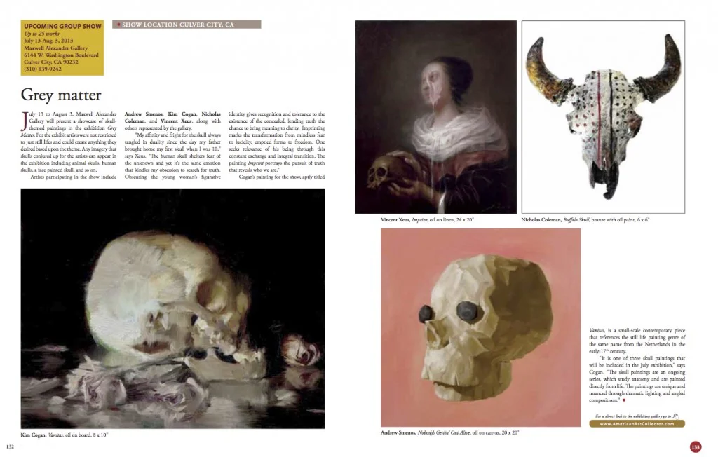 July 13 to August 3, Maxwell Alexander Gallery will present a showcase of skull- themed paintings in the exhibition Grey Matter. For the exhibit artists were not restricted to just still lifes and could create anything they desired based upon the theme. Any imagery that skulls conjured up for the artists can appear in the exhibition including animal skulls, human skulls, a face painted skull, and so on. Artists participating in the show include Andrew Smenos, Kim Cogan, Nicholas Coleman, and Vincent Xeus, along with others represented by the gallery. “My affinity and fright for the skull always tangled in duality since the day my father brought home my first skull when I was 10,” says Xeus. “The human skull shelters fear of the unknown and yet it’s the same emotion that kindles my obsession to search for truth. Obscuring the young woman’s figurative identity gives recognition and tolerance to the existence of the concealed, lending truth the chance to bring meaning to clarity. Imprinting marks the transformation from mindless fear to lucidity, emptied forms to freedom. One seeks relevance of his being through this constant exchange and integral transition. The painting Imprint portrays the pursuit of truth that reveals who we are.” Cogan’s painting for the show, aptly titled anitas, is a small-scale contemporary piece that references the still life painting genre of the same name from the Netherlands in the early-17th century. “It is one of three skull paintings that will be included in the July exhibition,” says Cogan. “The skull paintings are an ongoing series, which study anatomy and are painted directly from life. The paintings are unique and nuanced through dramatic lighting and angled compositions.”