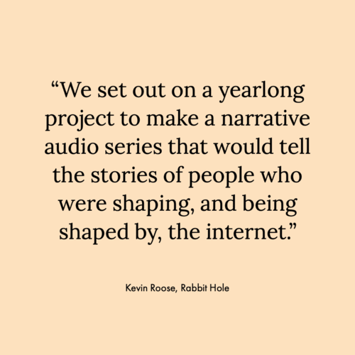 Pale yellow square with the text: “We set out on a yearlong project to make a narrative audio series that would tell the stories of people who were shaping, and being shaped by, the internet.” Quote by Kevin Roose, writer of the Rabbit Hole podcast
