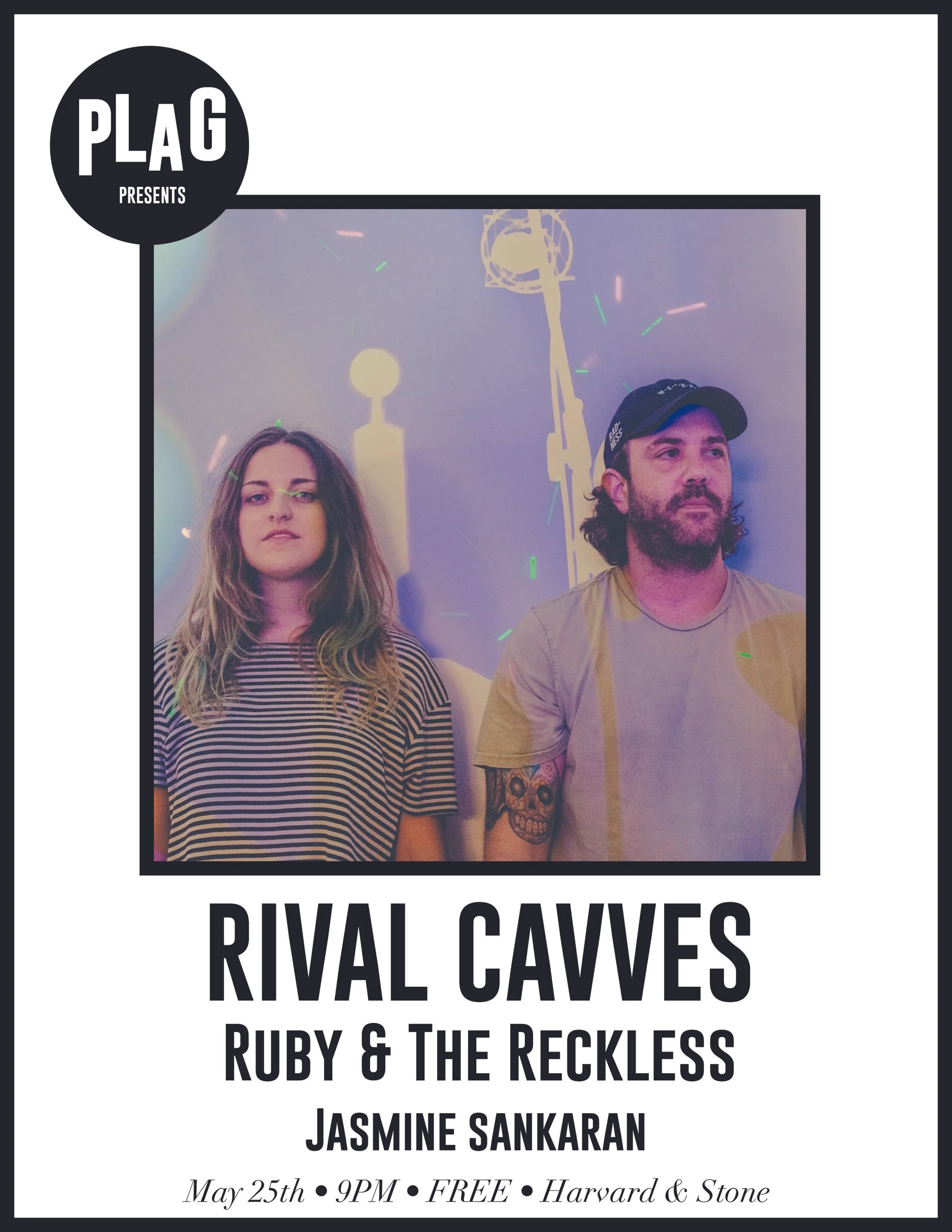 PLAG PRESENTS at Harvard & Stone Harvard & Stone Thursday, May 25th 21+ || FREE 9PM :: Rival Cavves :: "Rival Cavves is a band of two rival neighbors who now make dance music together in the hopes of repairing their damaged companionship" Music by: Matthew Lieberman Vox & Lyrics by: Marissa Longstreet LISTEN ---> https://soundcloud.com/rivalcavves :: Ruby & The Reckless:: Ruby and The Reckless is Ruby Jane, Austin Simmons, Miggy Milla, Chris Copeland and Sam Powell. Fiddle prodigy Ruby Jane has been a fixture on the Austin roots scene since she was eleven years old, playing with everyone from Willie to Lady Gaga along the way. Now twenty-one, Ruby has spent the last two years redefining herself as a songwriter and vocalist, assembling a band of young players whose musicianship matches her own. The result is the new album In My Head, a collection of psyche-tinged, fiddle-driven, hook-laden ear candy produced by Frenchie Smith. This full band effort written entirely with bassist Austin Simmons and arranged by the group(Miggy Milla, guitar & vocals, Sam Powell, keys, Chris Copeland, drums & vocals), veers sharply from roots music toward catchy pop-rock, pushing the sonic envelope with patches, pedals, and live effects that keep the fiddle front and center, but often sounding like anything but a fiddle. As always, Ruby’s musicianship is daring and inventive, and producer Frenchie Smith adds a studio gloss that perfectly fits the dreamy vibe of the new tunes while pushing Ruby’s confident vocals forward in the mix. In My Head marks the arrival of Ruby Jane as a full grown triple threat - a tremendous instrumentalist, compelling vocalist and inventive songwriter. Ruby and the Reckless received the prestigious Black Fret grant in late 2015.Ruby and The Reckless is the brainchild of Ruby Jane, Austin Simmons, Miggy Milla, Chris Copeland and Sam Powell, based out of Austin, Texas . Their unique style has been called "a psych-jamming, darkly optimistic, alt-hooky, fiddlin' mind f**k." They recently received the prestigious Black Fret grant in late 2015, and have been working on their 2016 debut EP with Chris John "Frenchie" Smith out of the Bubble studio in Austin, T LISTEN ---> https://www.rubyandthereckless.com/ :: Jasmine Sankaran:: Jasmine Sankaran began writing songs in her bedroom, shrouded in the obscurity of Ventura County’s suburban labyrinth. After graduating from Berkeley with a degree in Creative Writing, she realized she had written more songs in college than short stories…From there she developed her sound with punk angst and melancholia at its core surrounded by ambient melodies and heavy textures. Her lyrics often combine the mysticism of her Vietnamese-Indian culture with the heartbreak and reality of growing up. LISTEN ---> https://www.facebook.com/jsankmusic/ See you soon! xoxo