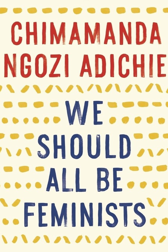 We Should All Be Feminists by Chimimanda Ngozi Adichie I was first introduced to Adichie through a TED talk about the danger of stereotypes, though now know her to also be an award-winning Nigerian author, and feminist. This short (very short) book includes her own definition of feminism today, as well as her life experiences propelling her to desire a world without gender-based limitations. To quote, 'I would like to ask that we begin to dream about and plan for a different world. A fairer world. A world of happier men and happier women who are truer to themselves. And this is how we start: we must raise our daughters differently. We must also raise our sons differently.' Recommend? Yes