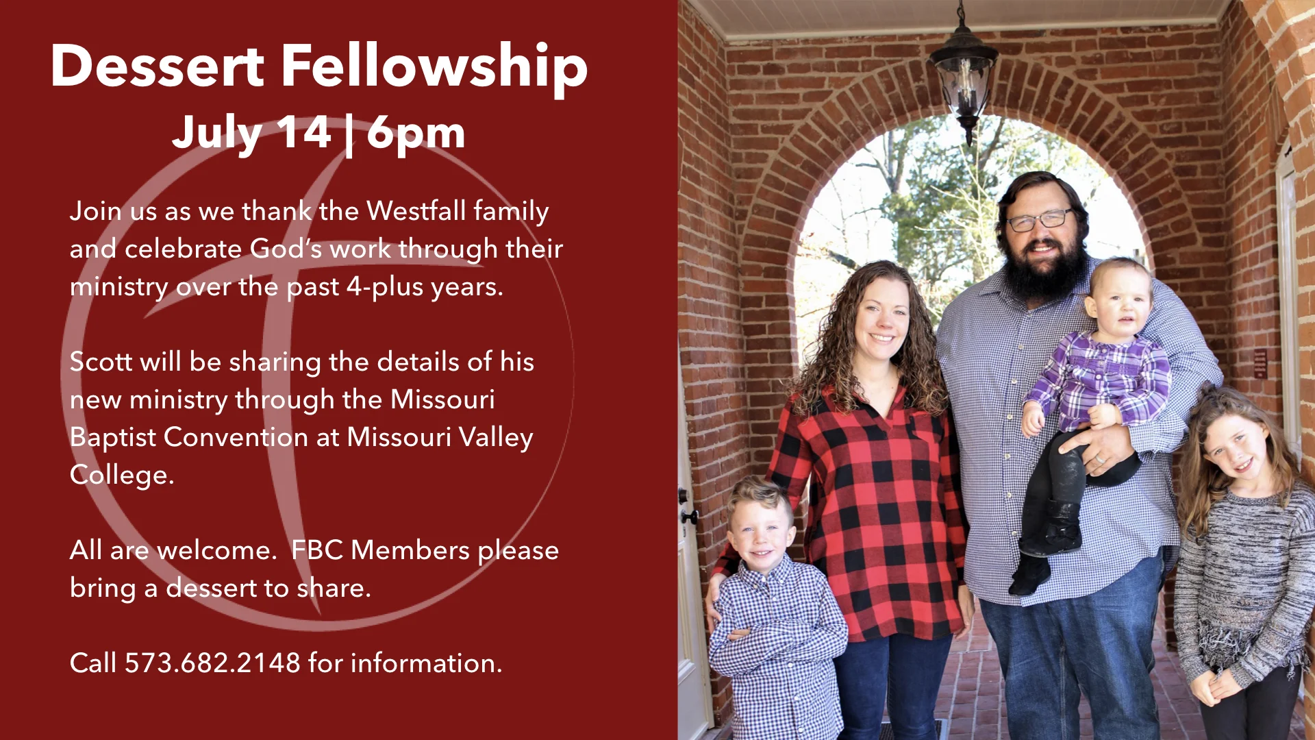 Join us as we thank the Westfall family and celebrate God’s work through their ministry over the past 4-plus years. Scott will be sharing the details of his new ministry through the Missouri Baptist Convention at Missouri Valley College. All are welcome. FBC Members please bring a dessert to share. Call 573.682.2148 for information.