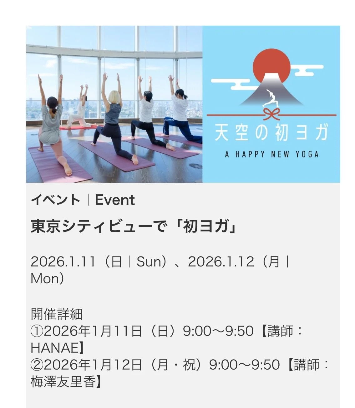 2026.1.11  Sun.
新春イベントは六本木ヒルズ展望台東京シティービュー
の景色と共に「天空の初ヨガ」に出演します

澄んだエネルギーを目で身体で呼吸で味わった後は
穏やかなメディテーションタイム
静と動のバランスを見つけ自分と向き合う時間の
大切さを感じて頂きたいです

2026/1/11(日) 9:00〜9:50
参加費&yen;3000

展望台の入場には通常&yen;2000かかりますが
この日はこの価格で入場、ヨガ、お土産付きとなる
何ともお得なイベントです

ミネラルウォー