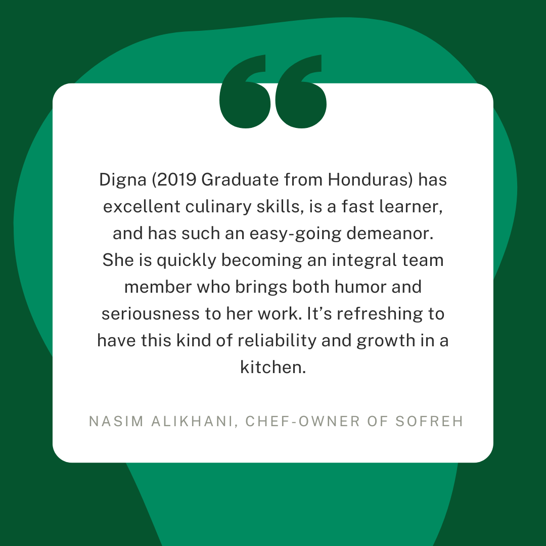  Digna (2019 Graduate from Honduras) has excellent culinary skills, is a fast learner, and has such an easy-going demeanor. She is quickly becoming an integral team member who brings both humor and seriousness to her work. It's refreshing to have thi