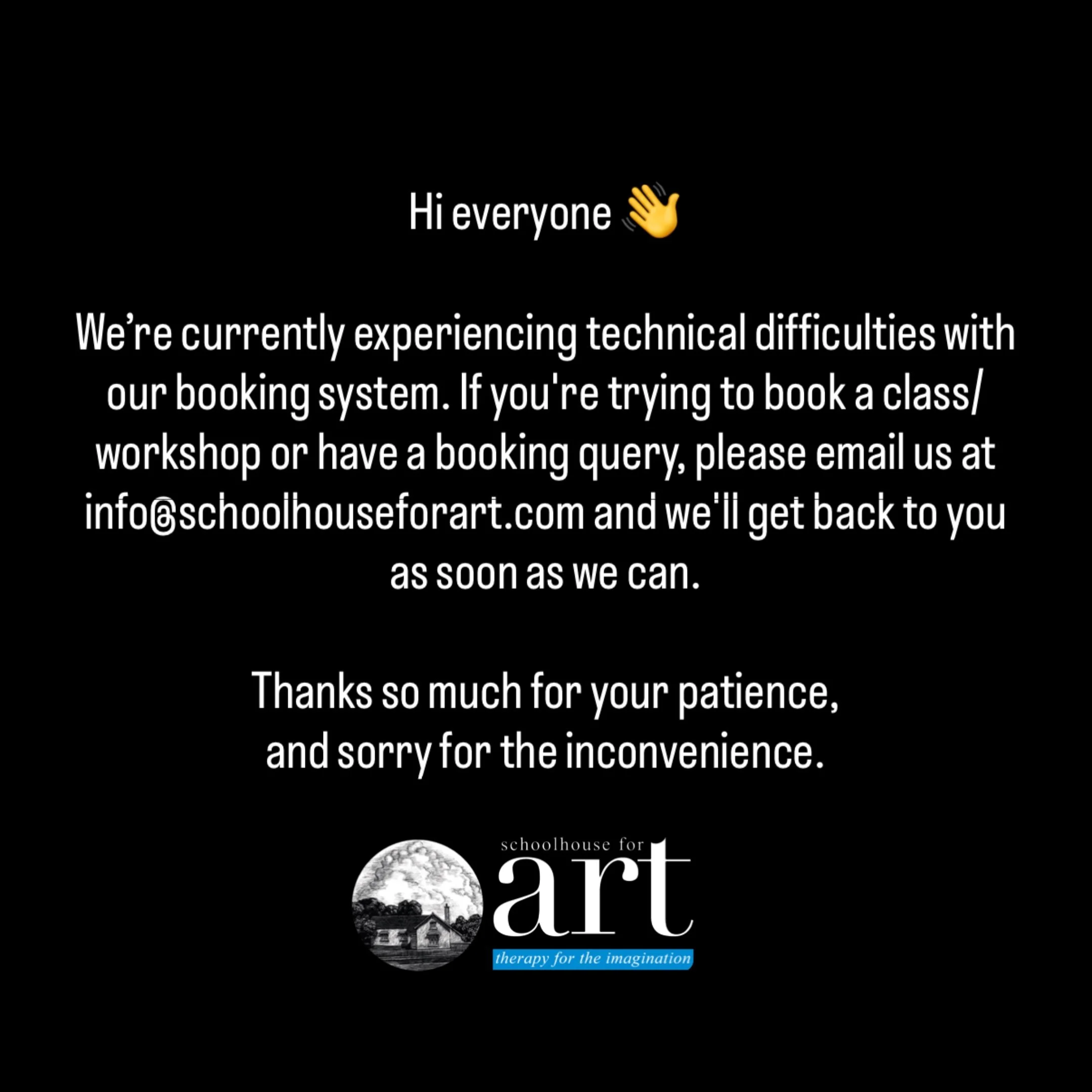 Hi everyone 👋

We&rsquo;re currently experiencing technical difficulties with our booking system. If you&rsquo;re trying to book a class/ workshop or have a booking query, please email us at info@schoolhouseforart.com and we&rsquo;ll get back to you