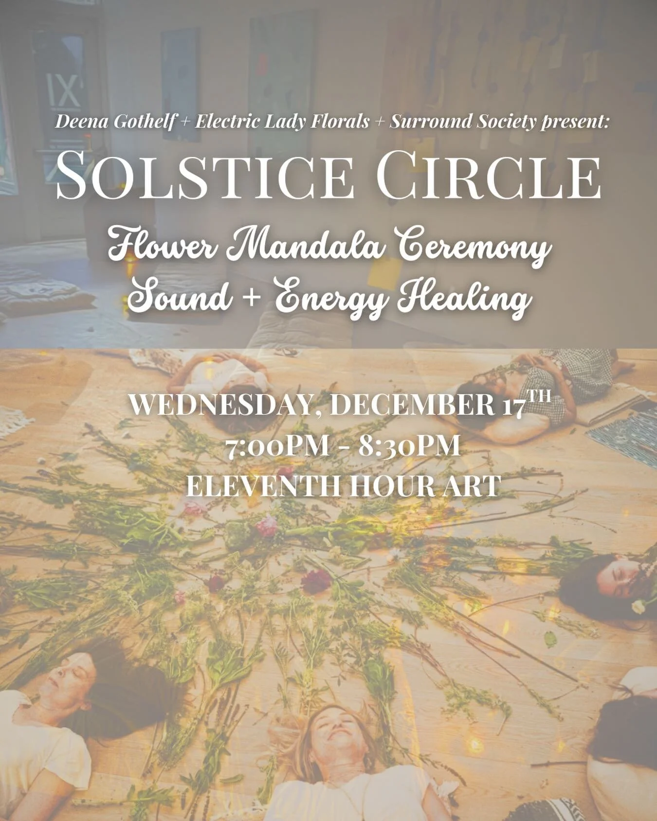 Deena Gothelf + Electric Lady Florals + Surround Society present:

SOLSTICE 🌚 CIRCLE: Flower Mandala Ceremony with Sound + Energy Healing

Join us on Wednesday, December 17th, at Eleventh Hour Gallery (@eleventhhour_art) at 7:00pm, for an evening of