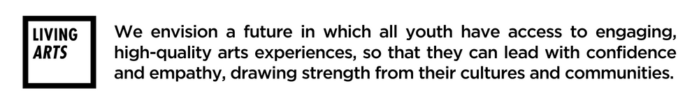 Living Arts logo and vision; We envision a future in which all youth have access to engaging, high-quality arts experiences, so that they can lead with confidence and empathy, drawing strength from their cultures and communities.