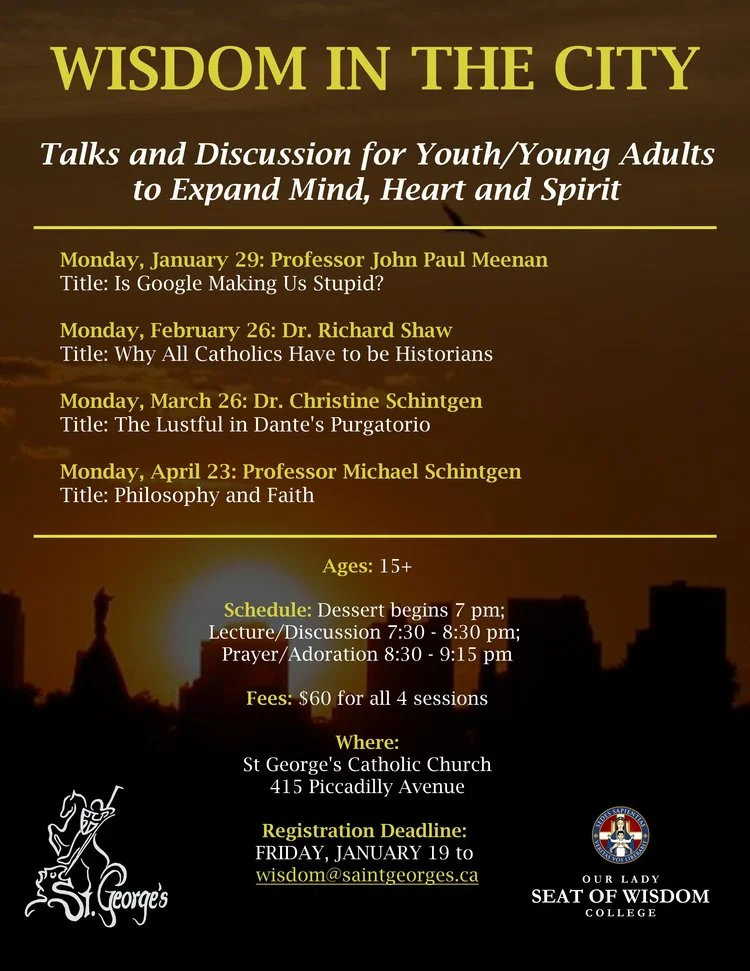 Talks and discussion to expand mind, heart and spirit for youth and young adults (15+) by professors from Our Lady Seat of Wisdom College, in partnership with St George's Parish. $60 for all 4 evenings (Mondays Jan 29, Feb 26, Mar 26, Apr 23, 7-9:15 pm), which will also include dessert and prayer. Registration by January 19 to wisdom@saintgeorges.ca . 