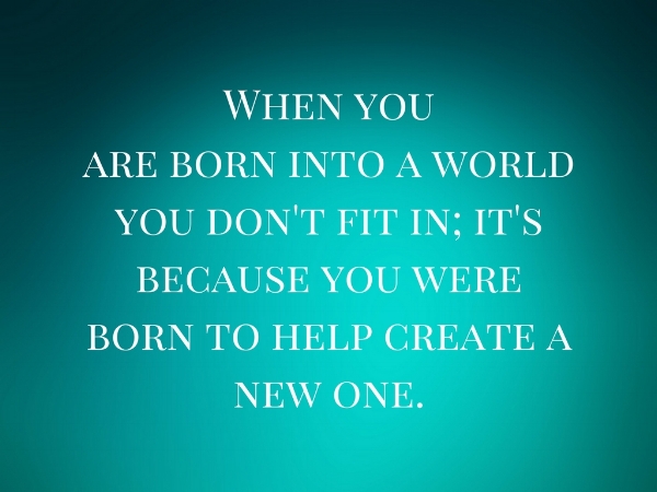 When you are born into a world you don't fit in; it's because you were born to help create a new one..jpg
