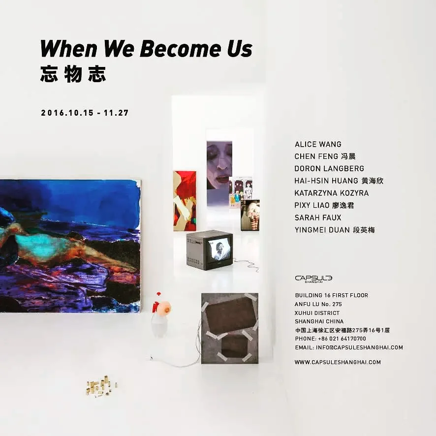 When We Become Us Opening: 5pm – 8pm, 15th October, 2016 Duration: 15th October – 27th November 2016 Capsule: 1st Floor, Building 16, Anfu Lu 275 Nong, Xuhui District, Shanghai, China Artists: Alice Wang, Chen Feng, Doran Langberg, Hai-Hsin Huang, Katarzyna Kozyra, Pixy Liao, Sarah Faux, Yinmei Duan