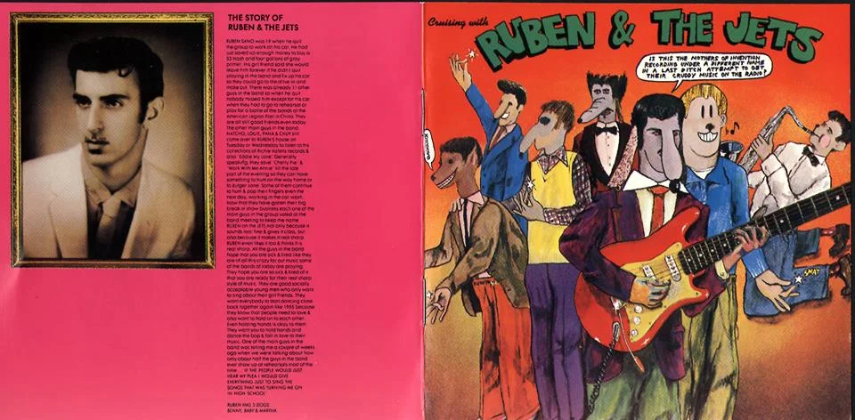 Happy Thursday folks! A bit of music history for your afternoon: In 1968, Frank Zappa & The Mothers of Invention released a doo-wop album in the style of the ‘50s greats under the name “Ruben & The Jets.” The music is GREAT and their 'bac kstory’ very funny. Read it below.. RUBEN SANO was 19 when he quit the group to work on his car. He had just saved up enough money to buy a 53 Nash and four gallons of gray primer. His girl friend said she would leave him forever if he didn’t quit playing in the band and fix up his car so they could go to the drive-in and make out. There was already 11 other guys in the band so when he quit nobody missed him except for his car when they had to go to rehearsal or play for a battle of the bands at the American Legion Post in Chino. They are all still good friends even today. The other main guys in the band: NATCHO, LOUIE, PANA & CHUY still come over to RUBEN’S house on Tuesday or Wednesday to listen to his collection of Richie Valens records & also “Eddie My Love”. Generally speaking, they save “Cherry Pie” & “Work With Me Annie” till the late part of the evening so they can have something to hum on the way home or to Burger Lane. Some of them continue to hum & pop their fingers even the next day, working in the car wash. Now that they have gotten their big break in show business each one of the main guys in the group voted at the band meeting to keep the name RUBEN on the JETS not only because it sounds real fine & gives it class, but also because it makes it real sharp. RUBEN even likes it too & thinks it is real sharp. All the guys in the band hope that you are sick & tired like they are of all this crazy far out music some of the bands of today are playing. They hope you are so sick & tired of it that you are ready for their real sharp style of music. They are good socially acceptable young men who only want to sing about their girl friends. They want everybody to start dancing close back together again like 1955 because they know that people need to love & also want to hold on to each other. Even holding hands is okay for them. They want you to hold hands and dance the bop & fall in love to their music. One of the main guys in the band was telling me a couple of weeks ago when we were talking about how only only about half the guys in the band ever show up at rehearsals most of the time … “IF THE PEOPLE WOULD JUST HEAR MY PLEA I WOULD GIVE EVERYTHING JUST TO SING THE SONGS THAT WAS TURNING ME ON IN HIGH SCHOOL.” SOON! CHAPTER TWO & OTHER INTIMATELY REVEALING REVELATIONS! RUBEN HAS 3 DOGS. BENNY, BABY & MARTHA.