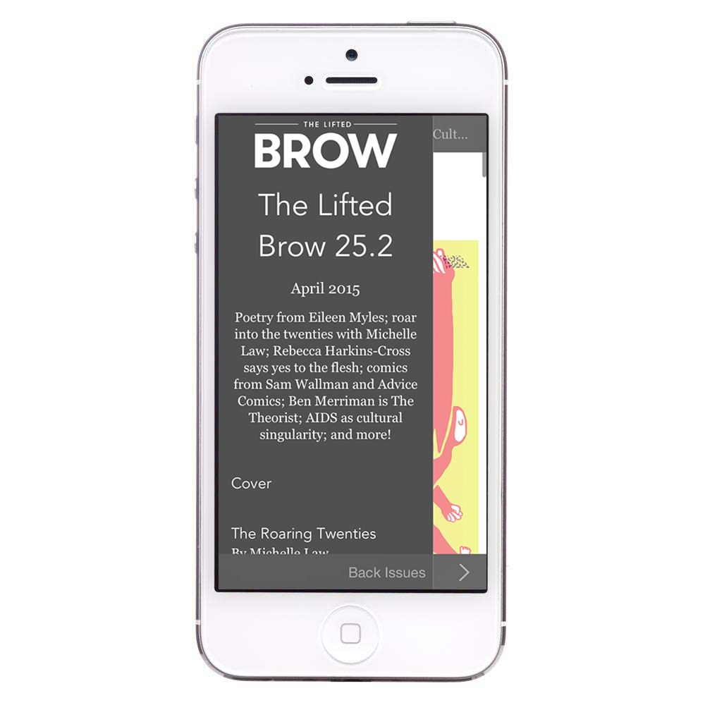 Want to read our magazine but can’t get or don’t want the print version? Our app now delivers each and every issue of our revamped and relaunched magazine to your iOS device, split into three sections. The second section of Issue 25 is now available. 25.2 features poetry from Eileen Myles, memoir from Michelle Law, film criticism from Rebecca Harkins-Cross, comics from Sam Wallman, writing from Jessie Cole, our sex advice column by Benjamin Law and his mum Jenny, and heaps heaps heaps more. Download the free app , read the free sampler issue if you like, and sign on to receive The Lifted Brow in digital form.