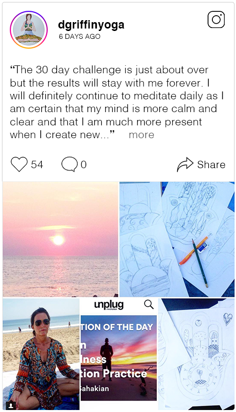 The 30 day challenge is just about over but the results will stay with me forever. I will definitely continue to meditate daily as I am certain that my mind is more calm and clear and that I am much more present when I create new images . I would recommend this simple and almost effortless ritual to anyone needing to settle the monkey mind . The Unplug app is perfect for meditation anywhere