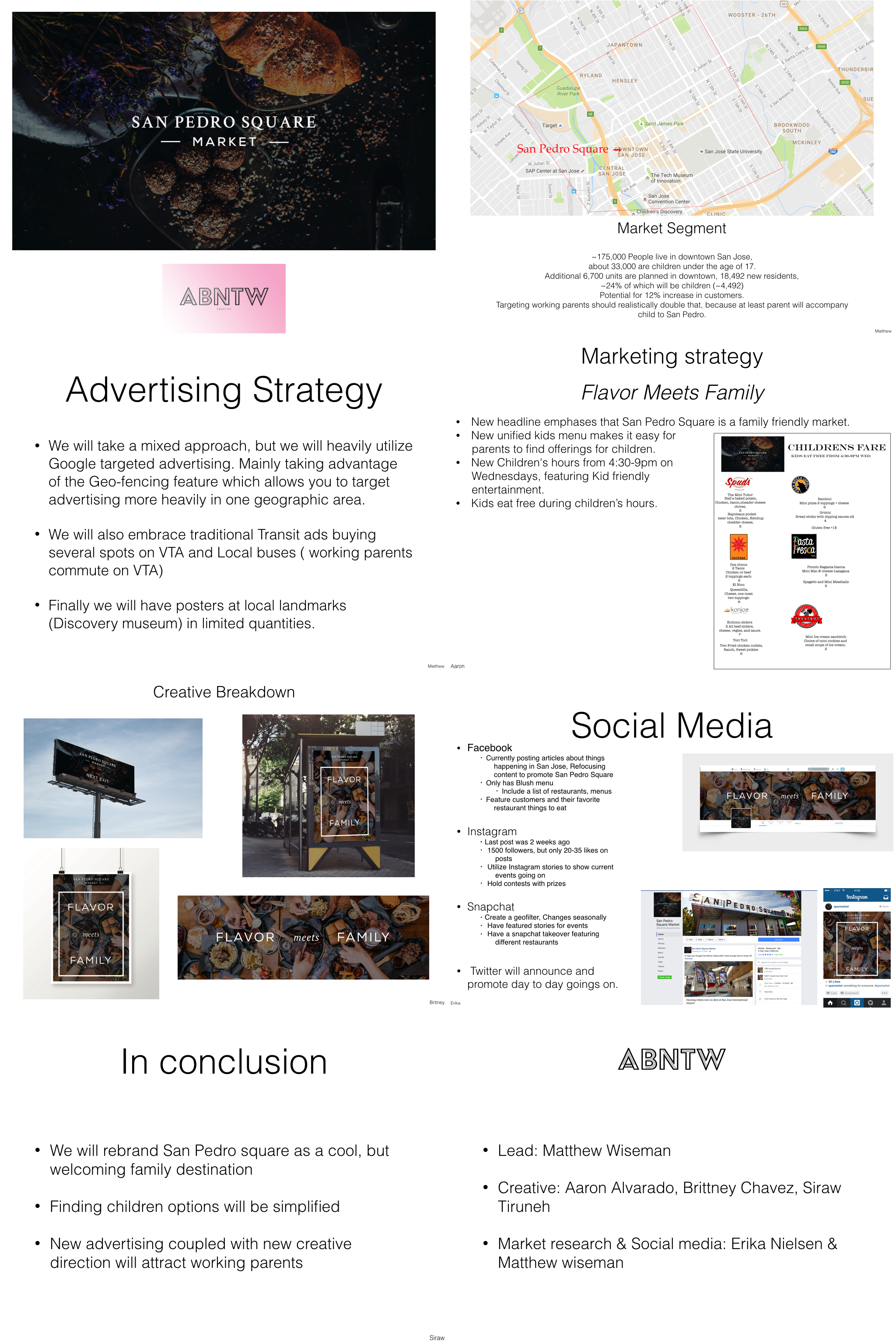 In this first advertising project we were tasked to rebrand a local business. My group chose the local restaurant collective "San Pedro Square" to rebrand. Our idea was to make the Square more friendly to working families by creating unified "kids" menus and attracting them by using a simplified social media strategy and Google Geo-fenced targeted advertising. 
