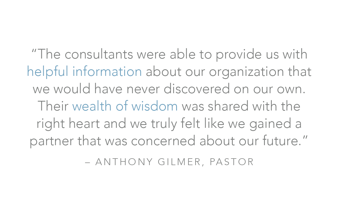  “The consultants were able to provide us with helpful information about our organization that we would have never discovered on our own. Their wealth of wisdom was shared with the right heart and we truly felt like we gained a partner that was conce