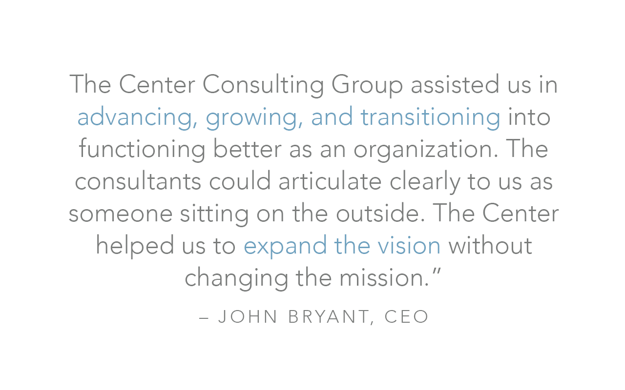  The Center Consulting Group assisted us in advancing, growing, and transitioning into functioning better as an organization. The consultants could articulate clearly to us as someone sitting on the outside. The Center helped us to expand the vision 