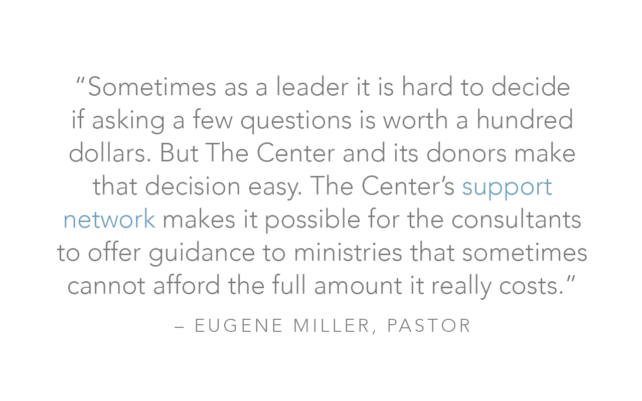  “Sometimes as a leader it is hard to decide if asking a few questions is worth a hundred dollars. But The Center and its donors make that decision easy. The Center’s support network makes it possible for the consultants to offer guidance to ministri