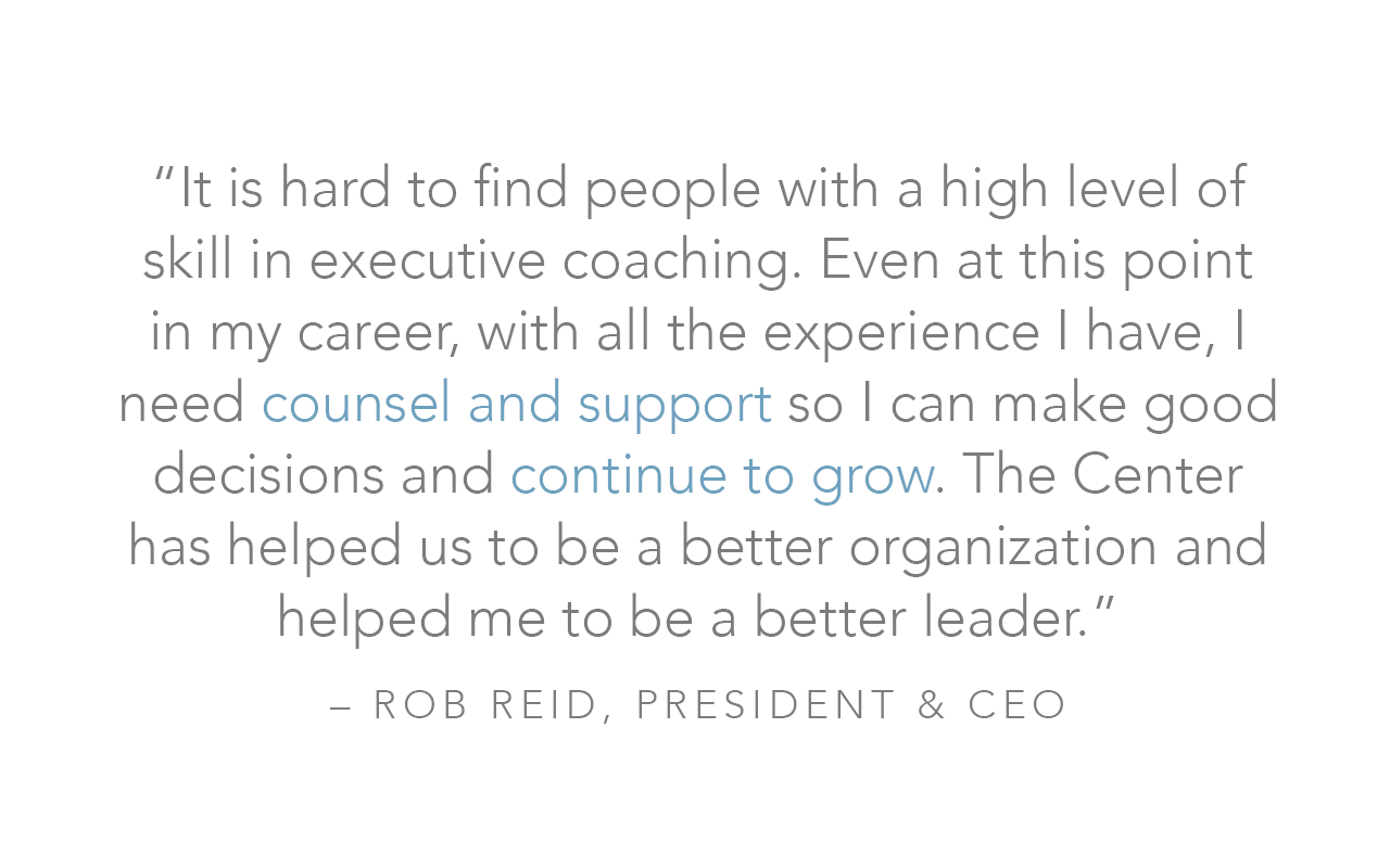  “It is hard to find people with a high level of skill in executive coaching. Even at this point in my career, with all the experience I have, I need counsel and support so I can make good decisions and continue to grow. The Center has helped us to b