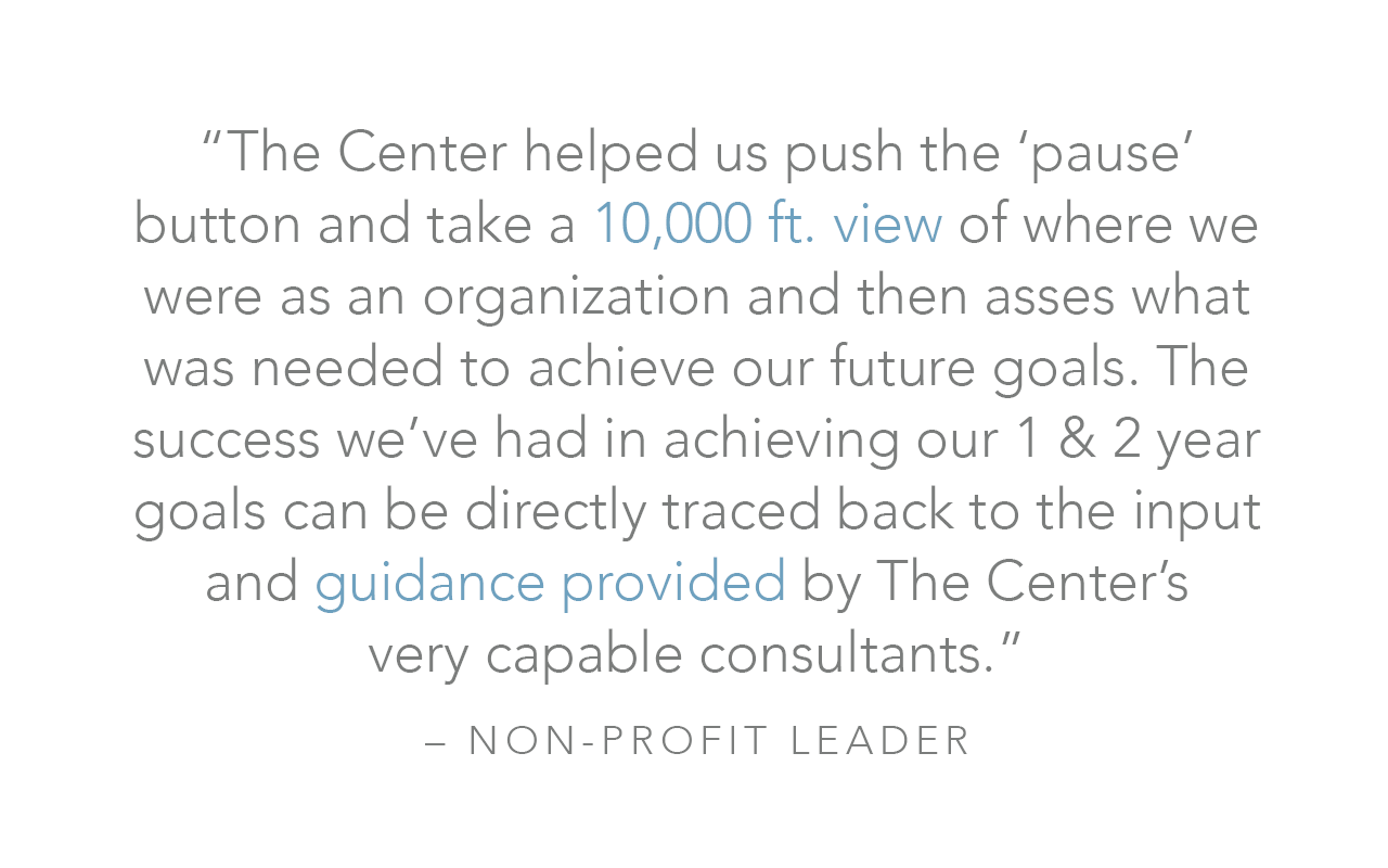  “The Center helped us push the ‘pause’ button and take a 10,000 ft. view of where we were as an organization and then asses what was needed to achieve our future goals. The success we’ve had in achieving our 1 &amp; 2 year goals can be directly trac