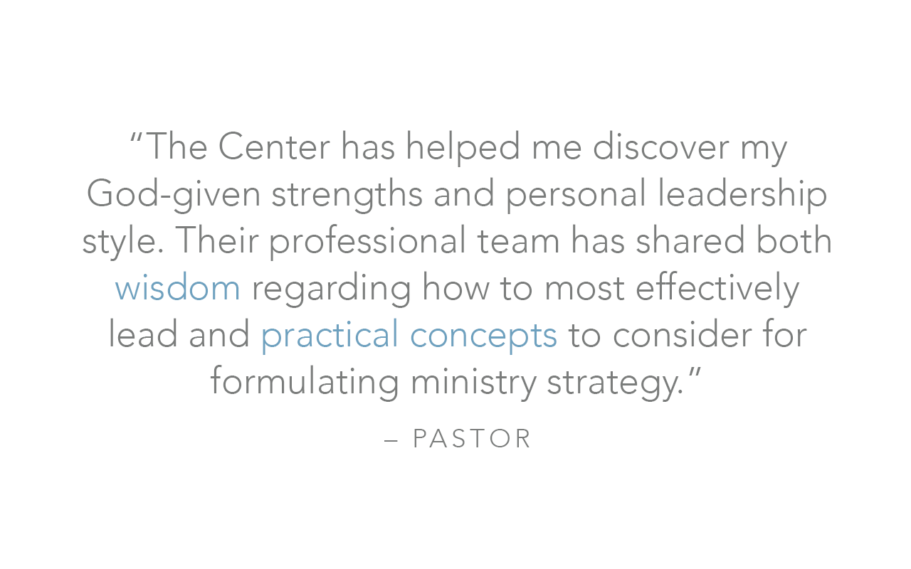  “The Center has helped me discover my God-given strengths and personal leadership style. Their professional team has shared both wisdom regarding how to most effectively lead and practical concepts to consider for formulating ministry strategy.”  – 