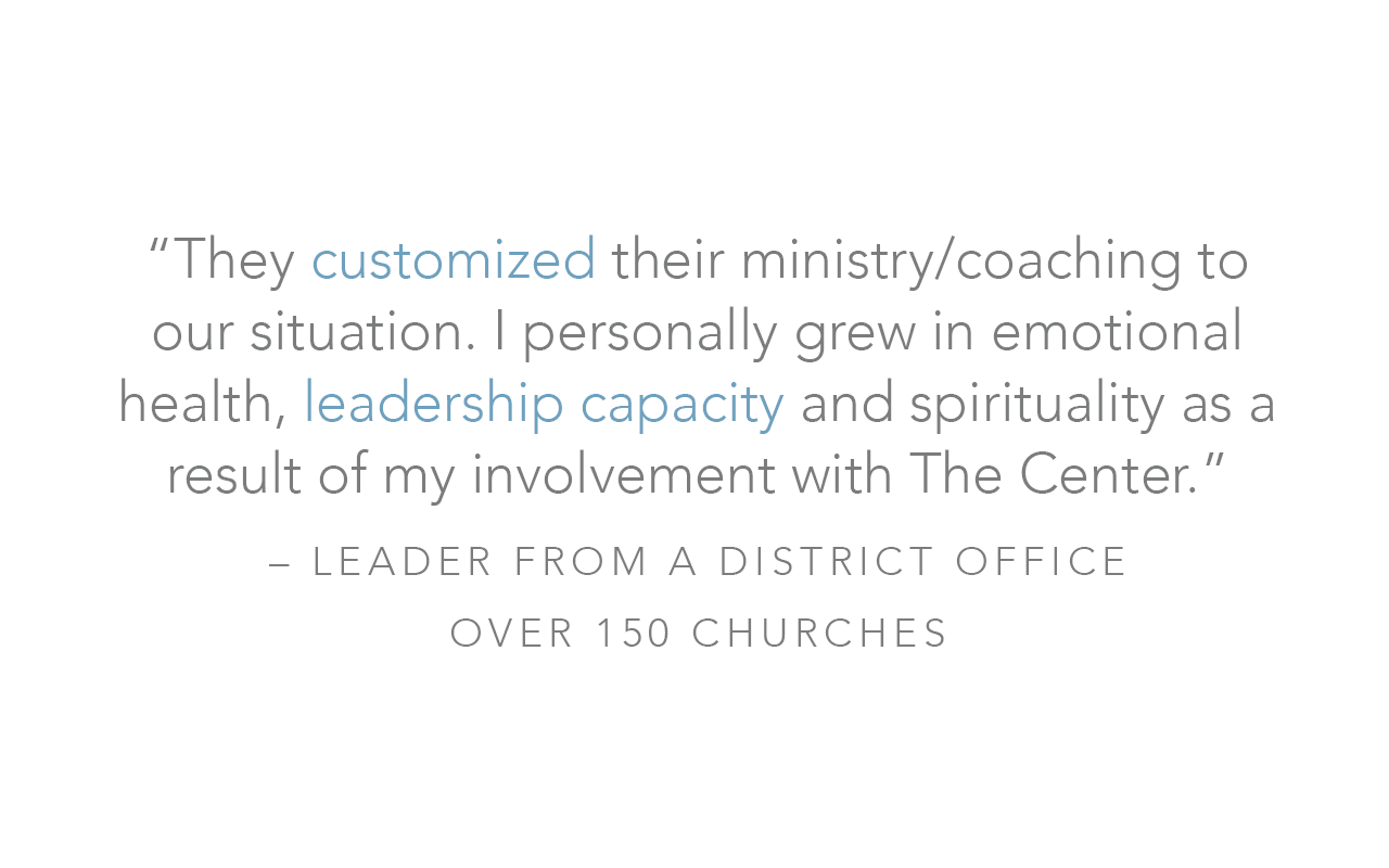  “They customized their ministry/coaching to our situation. I personally grew in emotional health, leadership capacity and spirituality as a result of my involvement with The Center.”  – Leader from a District Office over 150 Churches 