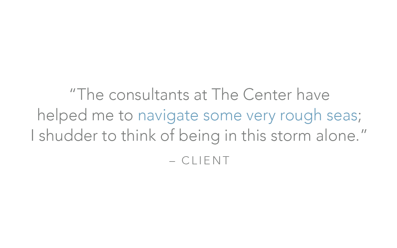  “The consultants at The Center have  helped me to navigate some very rough seas;  I shudder to think of being in this storm alone.”  – Client 