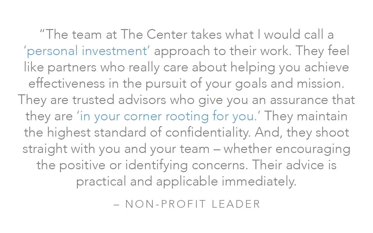  “The team at The Center takes what I would call a ‘personal investment’ approach to their work. They feel like partners who really care about helping you achieve effectiveness in the pursuit of your goals and mission. They are trusted advisors who g