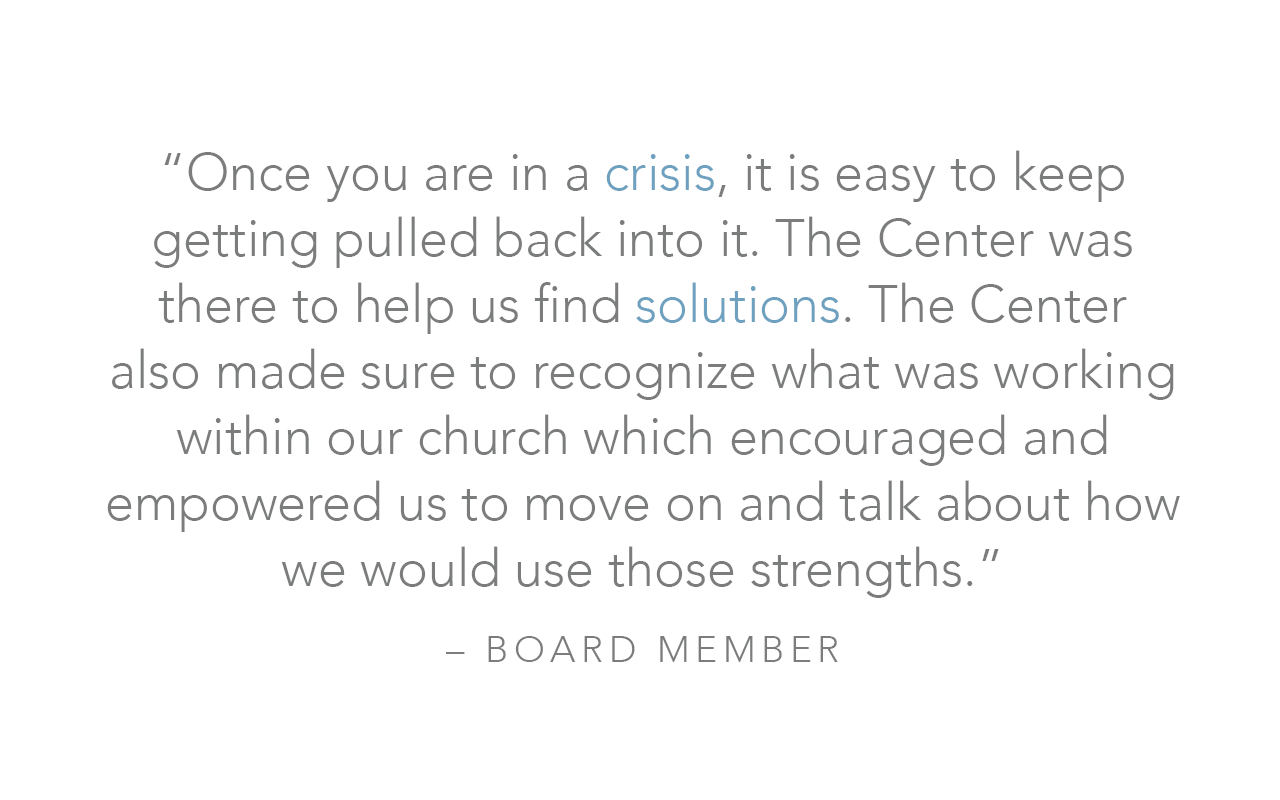  “Once you are in a crisis, it is easy to keep getting pulled back into it. The Center was there to help us find solutions. The Center also made sure to recognize what was working within our church which encouraged and empowered us to move on and tal